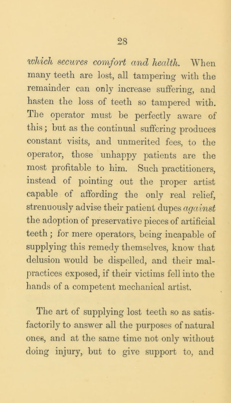 which secures comfort and health. When many teeth are lost, all tampering with the remainder can only increase suffering, and hasten the loss of teeth so tampered with. The operator must he perfectly aware of this ; but as the continual suffering produces constant visits, and unmerited fees, to the operator, those unhappy patients are the most profitable to him. Sucli practitioners, instead of pointing out the proper artist capable of affording the only real relief, strenuously advise their patient dupes against the adoption of preservative pieces of artificial teeth ; for mere operators, being incapable of supplying this remedy themselves, know that delusion would be dispelled, and their mal- practices exposed, if their victims fell into the hands of a competent mechanical artist. The art of supplying lost teeth so as satis- factorily to answer all the purposes of natural ones, and at the same time not only without doing injury, but to give support to, and