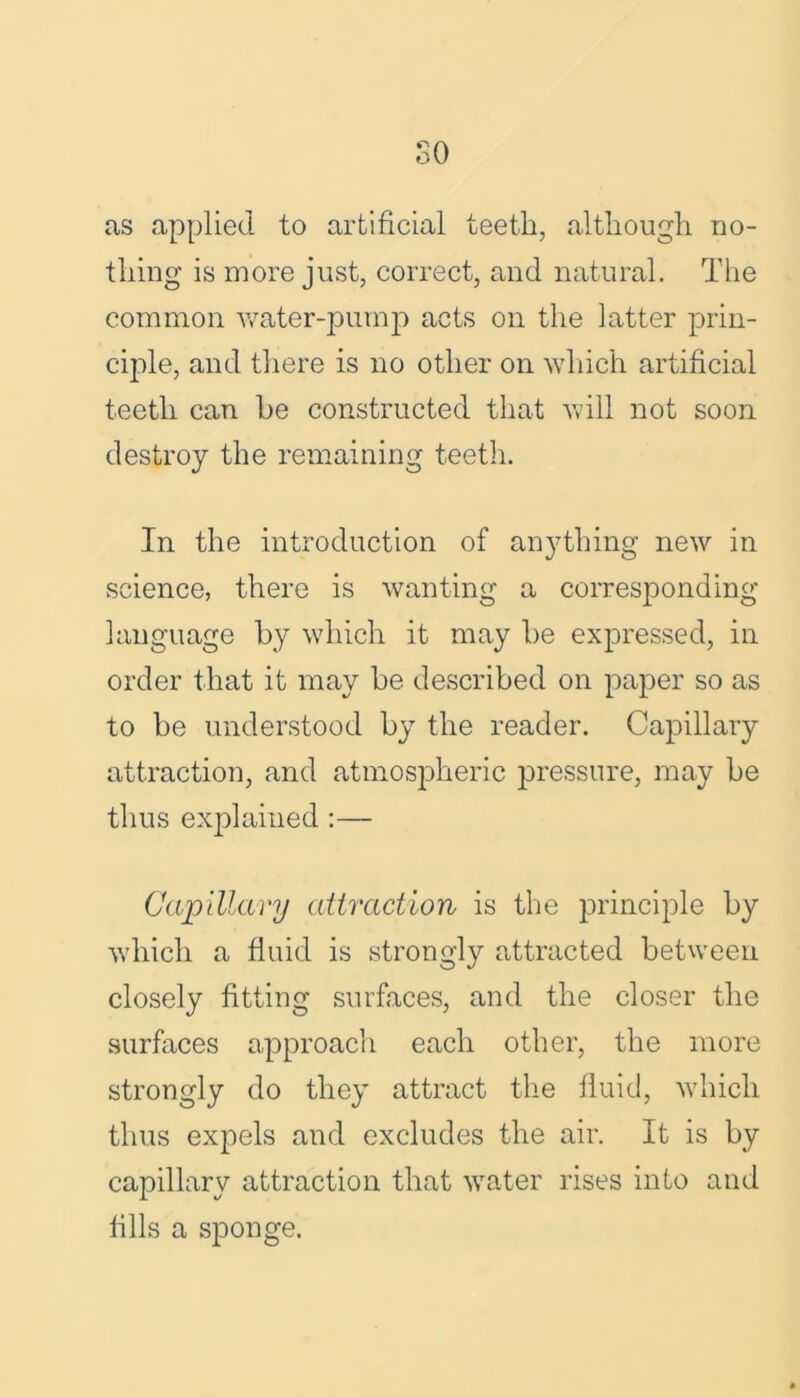 so as applied to artificial teeth, although no- thing is more just, correct, and natural. The common water-pump acts on the latter prin- ciple, and there is no other on which artificial teeth can be constructed that will not soon destroy the remaining teeth. In the introduction of anything new in science, there is wanting a corresponding language by which it may be expressed, in order that it may be described on paper so as to be understood by the reader. Capillary attraction, and atmospheric pressure, may be thus explained :— Capillary attraction is the principle by which a fluid is strongly attracted between closely fitting surfaces, and the closer the surfaces approach each other, the more strongly do they attract the fluid, which thus expels and excludes the air. It is by capillary attraction that water rises into and fills a sponge.