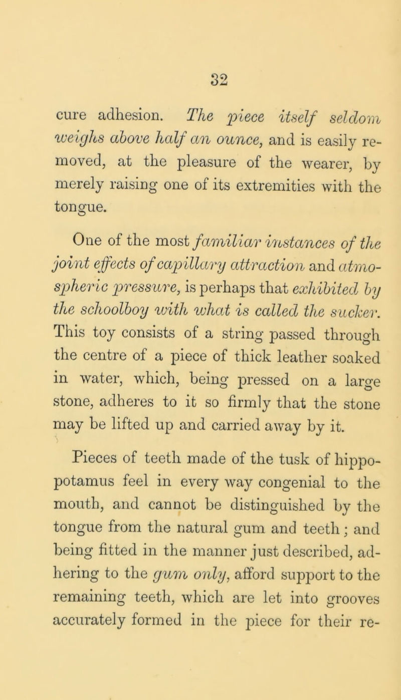 cure adhesion. The piece itself seldom weighs above half an ounce, and is easily re- moved, at the pleasure of the wearer, by merely raising one of its extremities with the tongue. One of the most familiar instances of the joint effects of capillary attraction and atmo- spheric pressure, is perhaps that exhibited by the schoolboy with vjhat is called the sucker. This toy consists of a string passed through the centre of a piece of thick leather soaked in water, which, being pressed on a large stone, adheres to it so firmly that the stone may be lifted up and carried away by it. Pieces of teeth made of the tusk of hippo- potamus feel in every way congenial to the mouth, and cannot be distinguished by the tongue from the natural gum and teeth; and being fitted in the manner just described, ad- hering to the gum only, afford support to the remaining teeth, which are let into grooves accurately formed in the piece for their re-