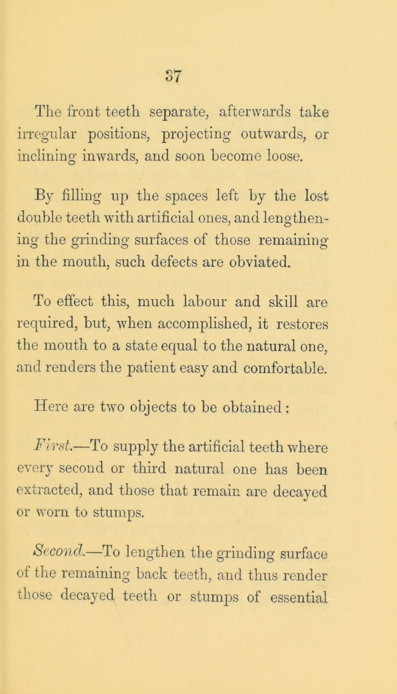 The front teeth separate, afterwards take irregular positions, projecting outwards, or inclining inwards, and soon become loose. By filling up the spaces left by the lost double teeth with artificial ones, and lengthen- ing the grinding surfaces of those remaining in the mouth, such defects are obviated. To effect this, much labour and skill are required, but, when accomplished, it restores the mouth to a state equal to the natural one, and renders the patient easy and comfortable. Here are two objects to be obtained: First.—To supply the artificial teeth where every second or third natural one has been extracted, and those that remain are decayed or worn to stumps. Second.—To lengthen the grinding surface ot the remaining back teeth, and thus render those decayed teeth or stumps of essential