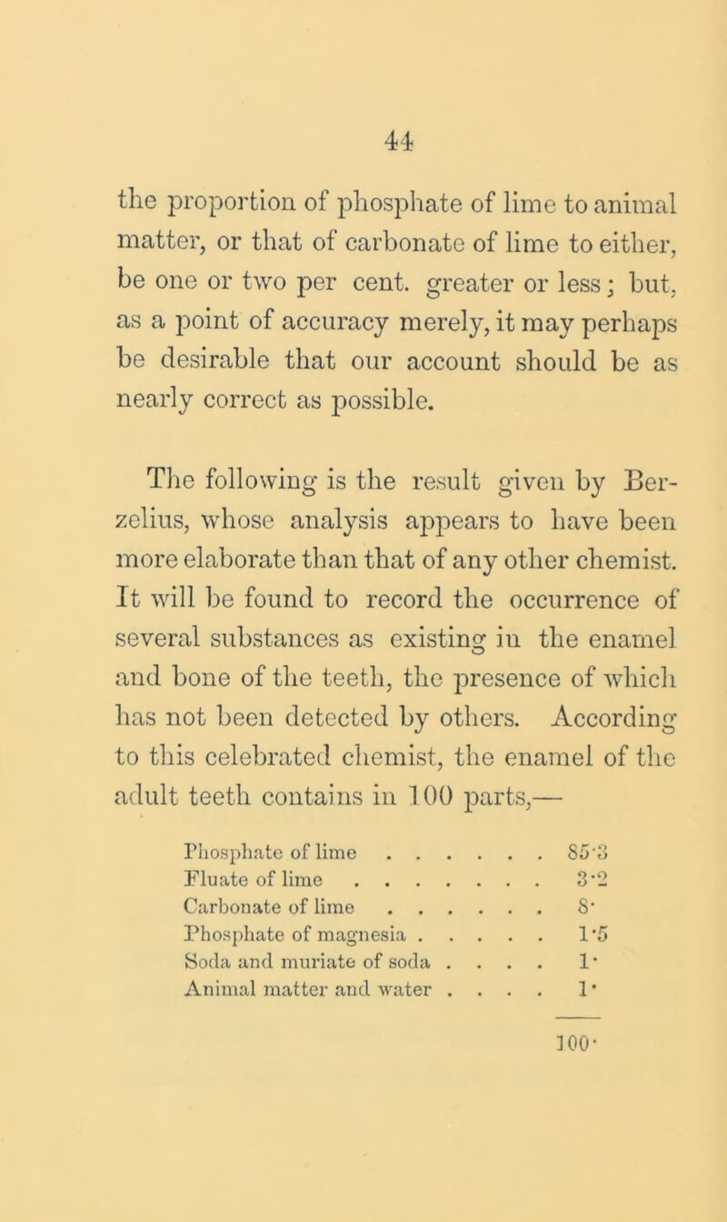 the proportion of phosphate of lime to animal matter, or that of carbonate of lime to either, be one or two per cent, greater or less; but, as a point of accuracy merely, it may perhaps be desirable that our account should be as nearly correct as possible. The following is the result given by Ber- zelius, whose analysis appears to have been more elaborate than that of any other chemist. It will be found to record the occurrence of several substances as existing in the enamel and bone of the teeth, the presence of which has not been detected by others. According to this celebrated chemist, the enamel of the adult teeth contains in 100 parts,— Phosphate of lime S5'3 Flu ate of lime 3‘2 Carbonate of lime S' Phosphate of magnesia 1*5 Soda and muriate of soda .... 1 * Animal matter and water .... 1 * ]00'