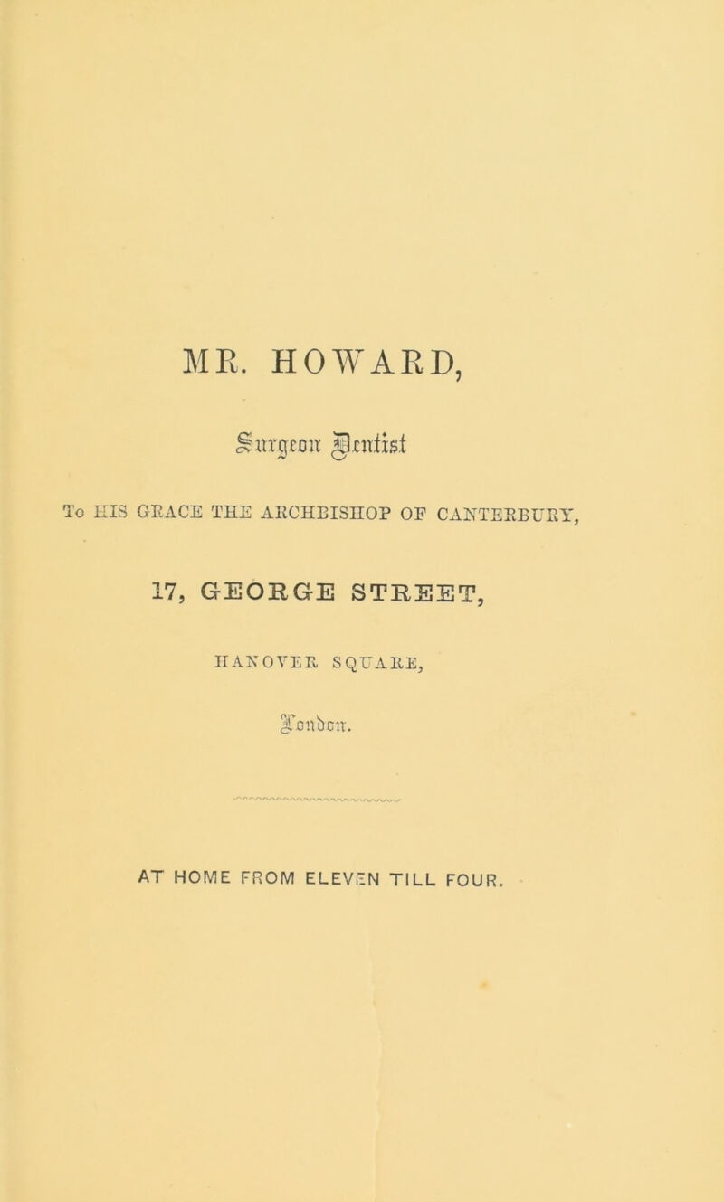 MR. HOWARD, burgeon Jkntist To EIS GRACE THE AECHBISnOP OF CANTERBURY, 17, GEORGE STREET, IIANOVEE, SQUARE, ITottbrnt. AT HOME FROM ELEVEN TILL FOUR.