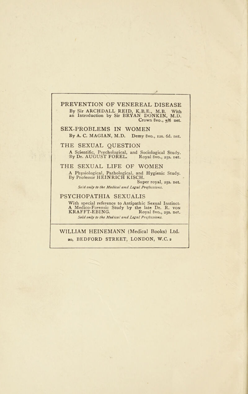 PREVENTION OF VENEREAL DISEASE By Sir ARCHDALL REID, K.B.E., M.B. With an Introduction by Sir BRYAN DONKIN, M.D. Crown 8vo., 7/6 net. SEX-PROBLEMS IN WOMEN By A. C. MAGIAN, M.D. Demy 8vo., 12s. 6d. net. THE SEXUAL QUESTION A Scientific, Psychological, and Sociological Study. By Dr. AUGUST FOREL. Royal 8vo., 25s. net. THE SEXUAL LIFE OF WOMEN A Physiological, Pathological, and Hygienic Study. By Professor HEINRICH KISCH. Super royal, 25s. net. Sold only to the Medical and Legal Professions. PSYCHOPATHIA SEXUALIS With special reference to Antipathic Sexual Instinct. A Medico-Forensic Study by the late Dr. R. von KRAFFT-EBING. Royal 8vo., 25s. net. Sold only to the Medical and Legal Professions. WILLIAM HEINEMANN (Medical Books) Ltd.