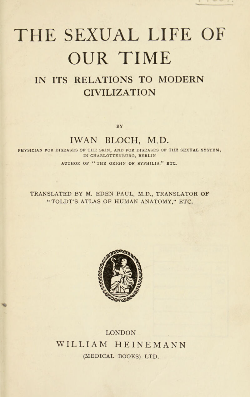 OUR TIME IN ITS RELATIONS TO MODERN CIVILIZATION BY IWAN BLOCH, M.D. PHYSICIAN FOR DISEASES OF THE SKIN, AND FOR DISEASES OF THE SEXUAL SYSTEM, IN CHARLOTTENBURG, BERLIN AUTHOR OF “THE ORIGIN OF SYPHILIS,” ETC. TRANSLATED BY M. EDEN PAUL, M.D., TRANSLATOR OF “TOLDT'S ATLAS OF HUMAN ANATOMY,” ETC. LONDON WILLIAM HEINEMANN (MEDICAL BOOKS) LTD.