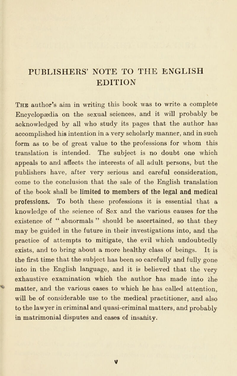 PUBLISHERS’ NOTE TO TIIE ENGLISH EDITION The author’s aim in writing this book was to write a complete Encyclopaedia on the sexual sciences, and it will probably be acknowledged by all who study its pages that the author has accomplished his intention in a very scholarly manner, and in such form as to be of great value to the professions for whom this translation is intended. The subject is no doubt one which appeals to and affects the interests of all adult persons, but the publishers have, after very serious and careful consideration, come to the conclusion that the sale of the English translation of the book shall be limited to members of the legal and medical professions. To both these professions it is essential that a knowledge of the science of Sex and the various causes for the existence of “ abnormals ” should be ascertained, so that they may be guided in the future in their investigations into, and the practice of attempts to mitigate, the evil which undoubtedly exists, and to bring about a more healthy class of beings. It is the first time that the subject has been so carefully and fully gone into in the English language, and it is believed that the very exhaustive examination which the author has made into the matter, and the various cases to which he has called attention, will be of considerable use to the medical practitioner, and also to the lawyer in criminal and quasi-criminal matters, and probably in matrimonial disputes and cases of insanity. y