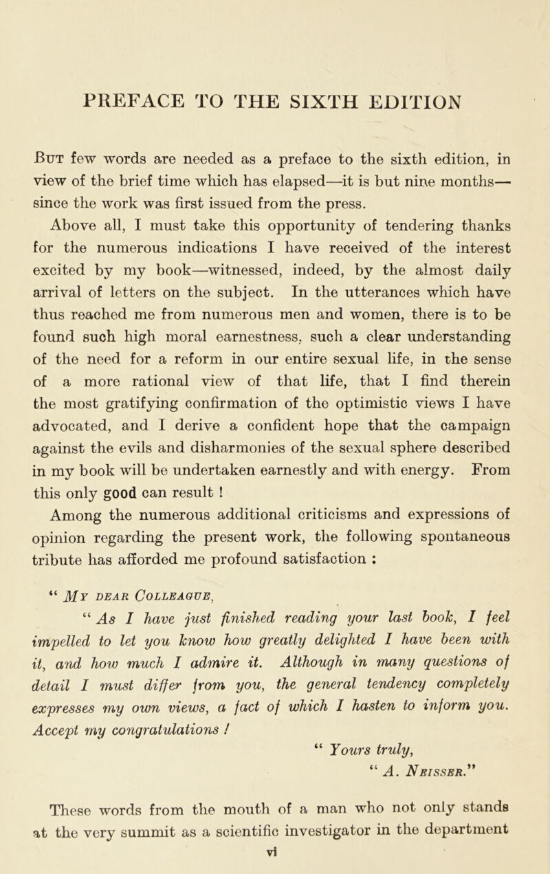 But few words are needed as a preface to the sixth edition, in view of the brief time which has elapsed—it is but nine months— since the work was first issued from the press. Above all, I must take this opportunity of tendering thanks for the numerous indications I have received of the interest excited by my book—witnessed, indeed, by the almost daily arrival of letters on the subject. In the utterances which have thus reached me from numerous men and women, there is to be found such high moral earnestness, such a clear understanding of the need for a reform in our entire sexual life, in the sense of a more rational view of that life, that I find therein the most gratifying confirmation of the optimistic views I have advocated, and I derive a confident hope that the campaign against the evils and disharmonies of the sexual sphere described in my book will be undertaken earnestly and with energy. From this only good can result ! Among the numerous additional criticisms and expressions of opinion regarding the present work, the following spontaneous tribute has afforded me profound satisfaction : “ My dear Colleague, “ As I have just finished reading your last hook, I feel impelled to let you know how greatly delighted I have been with it, and how much I admire it. Although in many questions of detail I must differ from you, the general tendency completely expresses my own views, a fact of which I hasten to inform you. Accept my congratulations ! “ Yours truly, “A. Neisser.” These words from the mouth of a man who not only stands at the very summit as a scientific investigator in the department