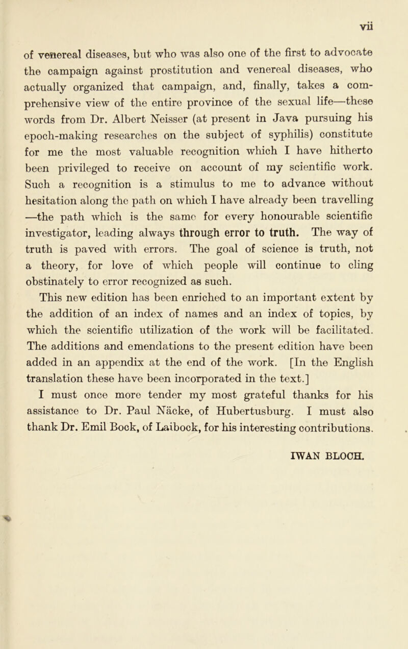 Vll of venereal diseases, but who was also one of the first to advocate the campaign against prostitution and venereal diseases, who actually organized that campaign, and, finally, takes a com- prehensive view of the entire province of the sexual life—these words from Dr. Albert Neisser (at present in Java pursuing his epoch-making researches on the subject of syphilis) constitute for me the most valuable recognition which I have hitherto been privileged to receive on account of my scientific work. Such a recognition is a stimulus to me to advance without hesitation along the path on which I have already been travelling —the path which is the same for every honourable scientific investigator, leading always through error to truth. The way of truth is paved with errors. The goal of science is truth, not a theory, for love of which people will continue to cling obstinately to error recognized as such. This new edition has been enriched to an important extent by the addition of an index of names and an index of topics, by which the scientific utilization of the work will be facilitated. The additions and emendations to the present edition have been added in an appendix at the end of the work. [In the English translation these have been incorporated in the text.] I must once more tender my most grateful thanks for his assistance to Dr. Paul Nacke, of Hubertusburg. I must also thank Dr. Emil Bock, of Laibock, for his interesting contributions. % I WAN BLOCH.