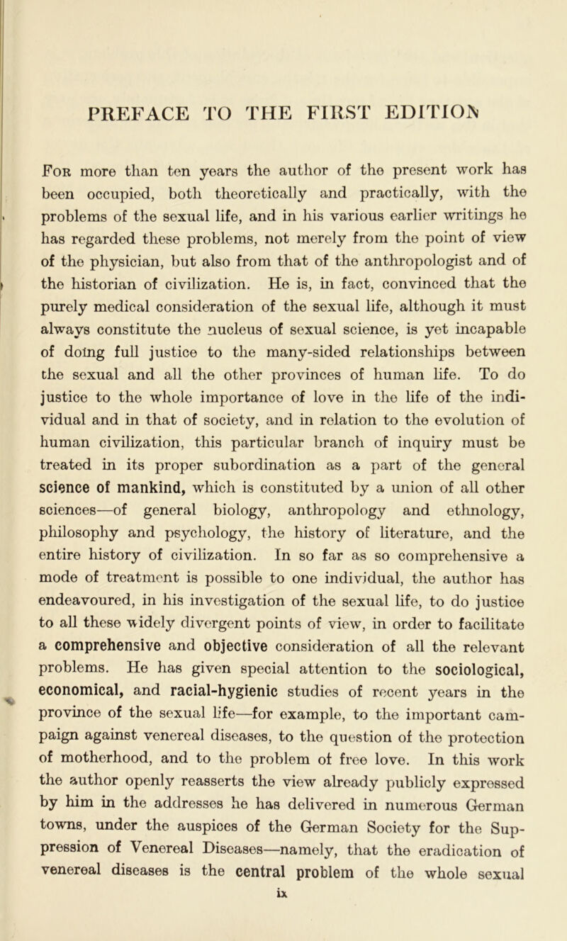 For more than ten years the author of the present work has been occupied, both theoretically and practically, with the problems of the sexual life, and in his various earlier writings he has regarded these problems, not merely from the point of view of the physician, but also from that of the anthropologist and of the historian of civilization. He is, in fact, convinced that the purely medical consideration of the sexual life, although it must always constitute the nucleus of sexual science, is yet incapable of doing full justice to the many-sided relationships between the sexual and all the other provinces of human life. To do justice to the whole importance of love in the life of the indi- vidual and in that of society, and in relation to the evolution of human civilization, this particular branch of inquiry must be treated in its proper subordination as a part of the general science of mankind, which is constituted by a union of all other sciences—of general biology, anthropology and ethnology, philosophy and psychology, the history of literature, and the entire history of civilization. In so far as so comprehensive a mode of treatment is possible to one individual, the author has endeavoured, in his investigation of the sexual life, to do justice to all these widely divergent points of view, in order to facilitate a comprehensive and objective consideration of all the relevant problems. He has given special attention to the sociological, economical, and racial-hygienic studies of recent years in the province of the sexual hfe—for example, to the important cam- paign against venereal diseases, to the question of the protection of motherhood, and to the problem of free love. In this work the author openly reasserts the view already publicly expressed by him in the addresses he has delivered in numerous German towns, under the auspices of the German Society for the Sup- pression of Venereal Diseases—namely, that the eradication of venereal diseases is the central problem of the whole sexual