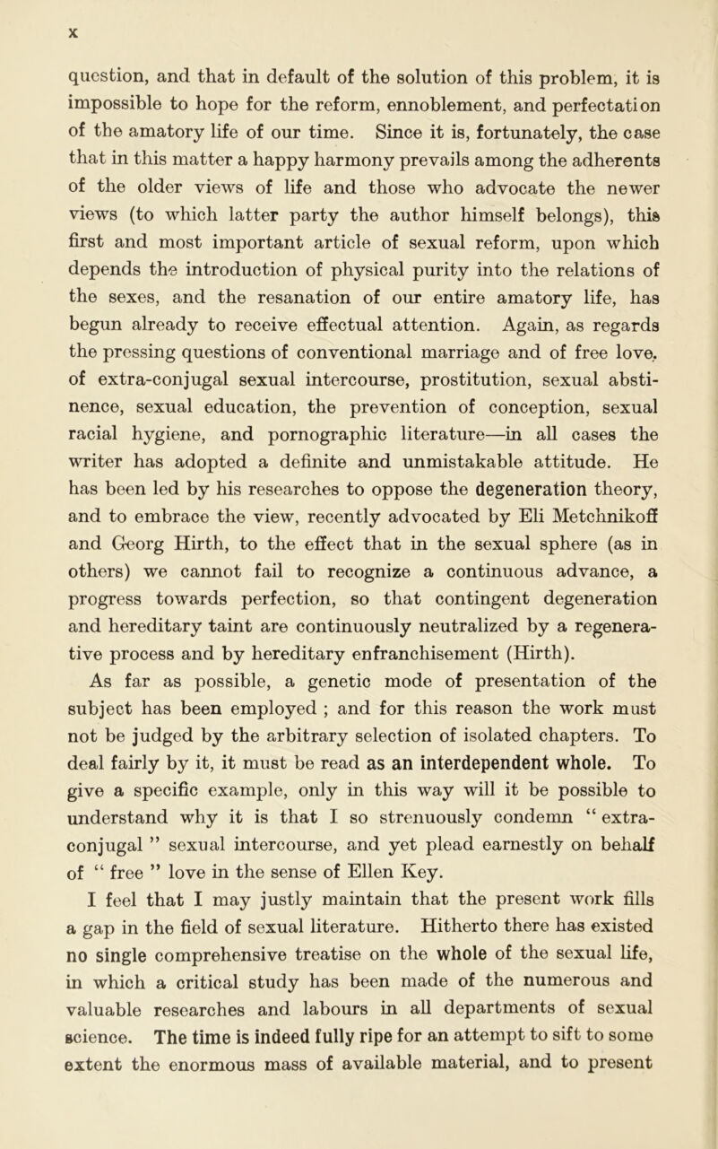 question, and that in default of the solution of this problem, it is impossible to hope for the reform, ennoblement, and perfectation of the amatory life of our time. Since it is, fortunately, the case that in this matter a happy harmony prevails among the adherents of the older views of life and those who advocate the newer views (to which latter party the author himself belongs), this first and most important article of sexual reform, upon which depends the introduction of physical purity into the relations of the sexes, and the resanation of our entire amatory life, has begun already to receive effectual attention. Again, as regards the pressing questions of conventional marriage and of free love, of extra-conjugal sexual intercourse, prostitution, sexual absti- nence, sexual education, the prevention of conception, sexual racial hygiene, and pornographic literature—in all cases the writer has adopted a definite and unmistakable attitude. He has been led by his researches to oppose the degeneration theory, and to embrace the view, recently advocated by Eli Metchnikoff and Georg Hirth, to the effect that in the sexual sphere (as in others) we cannot fail to recognize a continuous advance, a progress towards perfection, so that contingent degeneration and hereditary taint are continuously neutralized by a regenera- tive process and by hereditary enfranchisement (Hirth). As far as possible, a genetic mode of presentation of the subject has been employed ; and for this reason the work must not be judged by the arbitrary selection of isolated chapters. To deal fairly by it, it must be read as an interdependent whole. To give a specific example, only in this way will it be possible to understand why it is that I so strenuously condemn “ extra- conjugal ” sexual intercourse, and yet plead earnestly on behalf of “ free ” love in the sense of Ellen Key. I feel that I may justly maintain that the present work fills a gap in the field of sexual literature. Hitherto there has existed no single comprehensive treatise on the whole of the sexual life, in which a critical study has been made of the numerous and valuable researches and labours in all departments of sexual science. The time is indeed fully ripe for an attempt to sift to some extent the enormous mass of available material, and to present