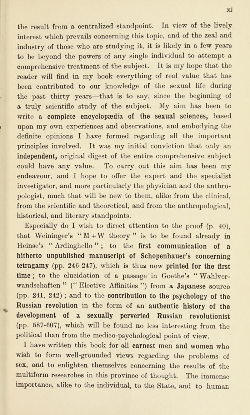 XJ the result from a centralized standpoint. In view of the lively interest which prevails concerning this topic, and of the zeal and industry of those who are studying it, it is likely in a few years to be beyond the powers of any single individual to attempt a comprehensive treatment of the subject. It is my hope that the reader will find in my book everything of real value that has been contributed to our knowledge of the sexual life during the past thirty years—that is to say, since the beginning of a truly scientific study of the subject. My aim has been to write a complete encyclopaedia of the sexual sciences, based upon my own experiences and observations, and embodying the definite opinions I have formed regarding all the important principles involved. It was my initial conviction that only an independent, original digest of the entire comprehensive subject could have any value. To carry out this aim has been my endeavour, and I hope to offer the expert and the specialist investigator, and more particularly the physician and the anthro- pologist, much that will be new to them, alike from the clinical, from the scientific and theoretical, and from the anthropological, historical, and literary standpoints. Especially do I wish to direct attention to the proof (p. 40), that Weininger’s “M+W theory” is to be found already in Heinse’s “ Ardinghello ” ; to the first communication of a hitherto unpublished manuscript of Schopenhauer’s concerning tetragamy (pp. 246-247), which is thus now printed for the first time ; to the elucidation of a passage in Goethe’s “ Wahlver- wandschaften ” (“ Elective Affinities ”) from a Japanese source (pp. 241, 242) ; and to the contribution to the psychology of the Russian revolution in the form of an authentic history of the development of a sexually perverted Russian revolutionist (pp. 587-607), which will be found no less interesting from the political than from the medico-psychological point of view. I have written this book for all earnest men and women who wish to form well-grounded views regarding the problems of sex, and to enlighten themselves concerning the results of the multiform researches in this province of thought. The immense importance, alike to the individual, to the State, and to human