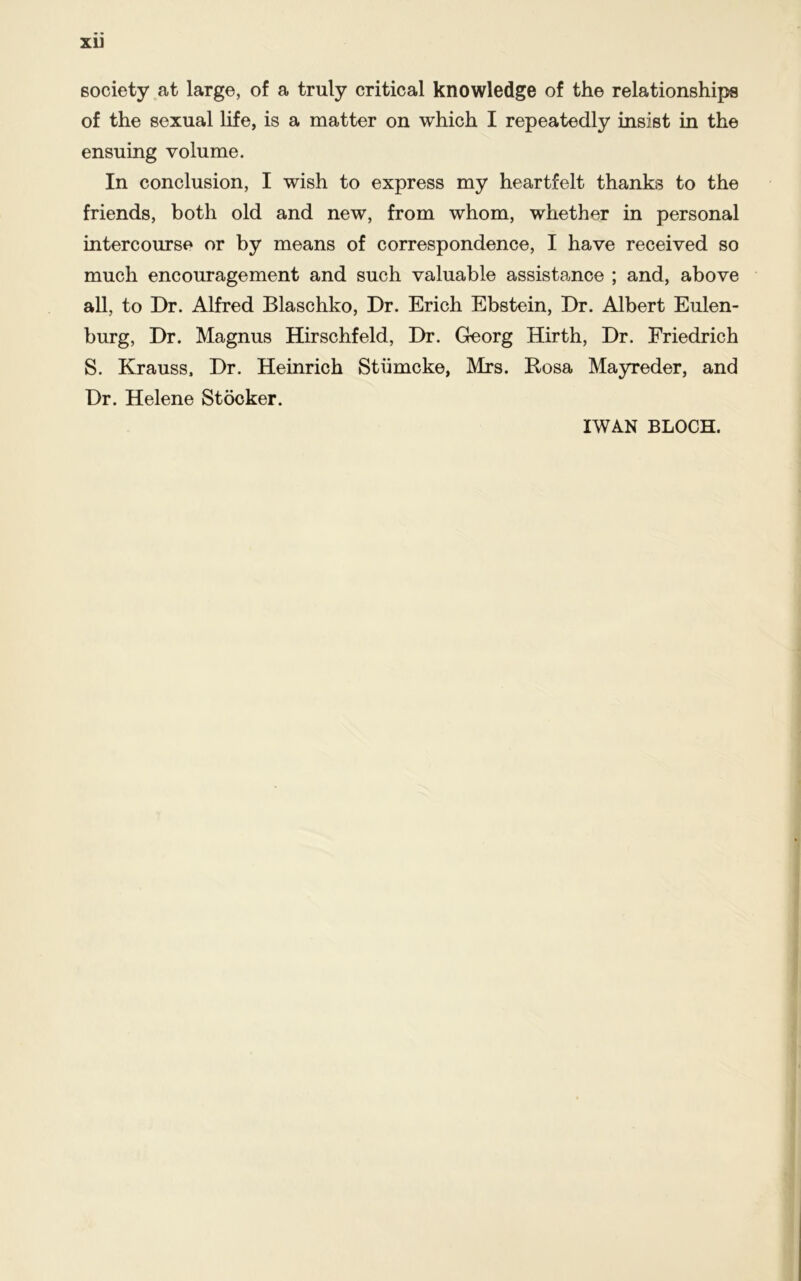 XU society at large, of a truly critical knowledge of the relationships of the sexual life, is a matter on which I repeatedly insist in the ensuing volume. In conclusion, I wish to express my heartfelt thanks to the friends, both old and new, from whom, whether in personal intercourse or by means of correspondence, I have received so much encouragement and such valuable assistance ; and, above all, to Dr. Alfred Blaschko, Dr. Erich Ebstein, Dr. Albert Eulen- burg, Dr. Magnus Hirschfeld, Dr. Georg Hirth, Dr. Friedrich S. Krauss, Dr. Heinrich Stiimcke, Mrs. Rosa Mayreder, and Dr. Helene Stocker.