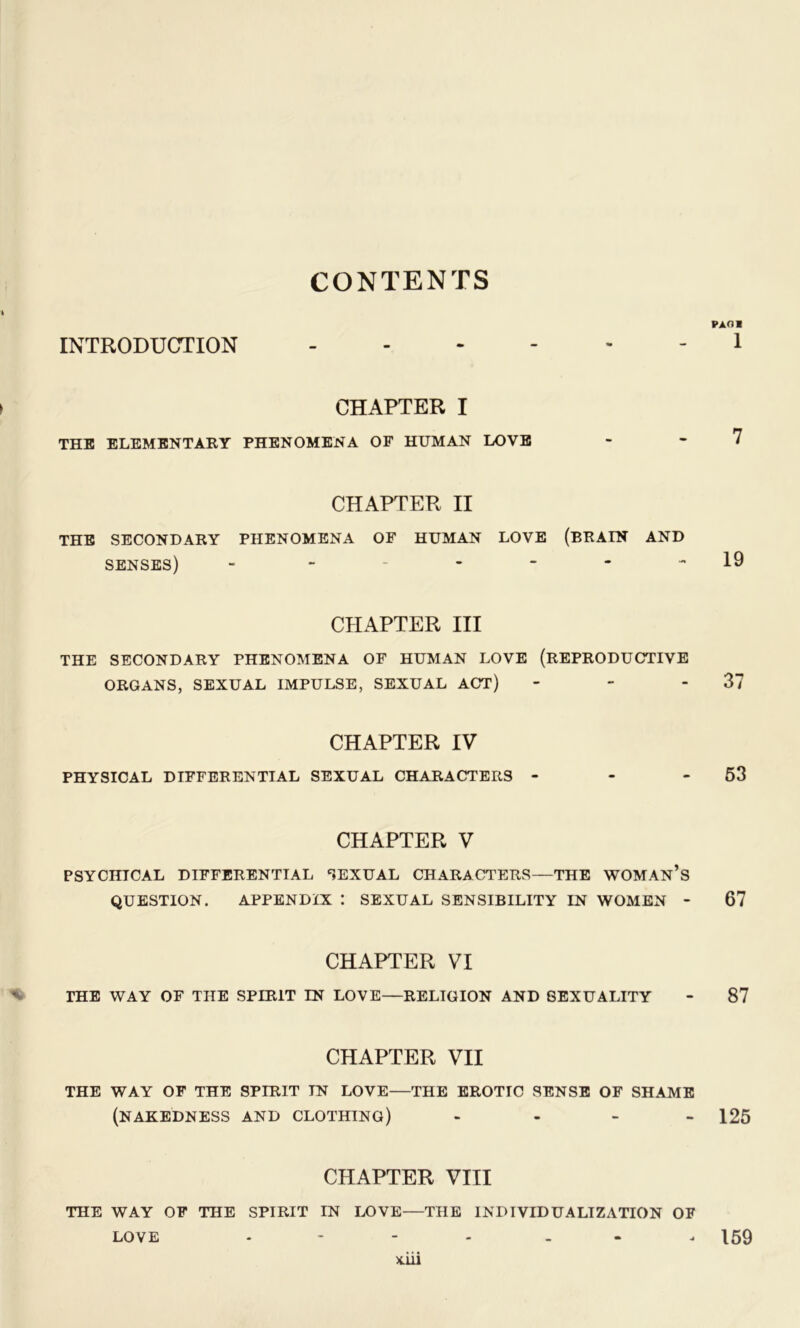 CONTENTS PAOl INTRODUCTION 1 CHAPTER I the elementary phenomena of human LOVE - - I CHAPTER II THE SECONDARY PHENOMENA OF HUMAN LOVE (BRAIN AND senses) - 19 CHAPTER III THE SECONDARY PHENOMENA OF HUMAN LOVE (REPRODUCTIVE ORGANS, SEXUAL IMPULSE, SEXUAL ACT) - - 37 CHAPTER IV PHYSICAL DIFFERENTIAL SEXUAL CHARACTERS - - 53 CHAPTER V PSYCHICAL DIFFERENTIAL SEXUAL CHARACTERS—THE WOMAN’S QUESTION. APPENDIX : SEXUAL SENSIBILITY IN WOMEN - 67 CHAPTER VI THE WAY OF THE SPIRIT IN LOVE—RELIGION AND SEXUALITY - 87 CHAPTER VII THE WAY OF THE SPIRIT IN LOVE—THE EROTIC SENSE OF SHAME (NAKEDNESS AND CLOTHING) - - - - 125 CHAPTER VIII THE WAY OF THE SPIRIT IN LOVE—THE INDIVIDUALIZATION OF LOVE - - 159