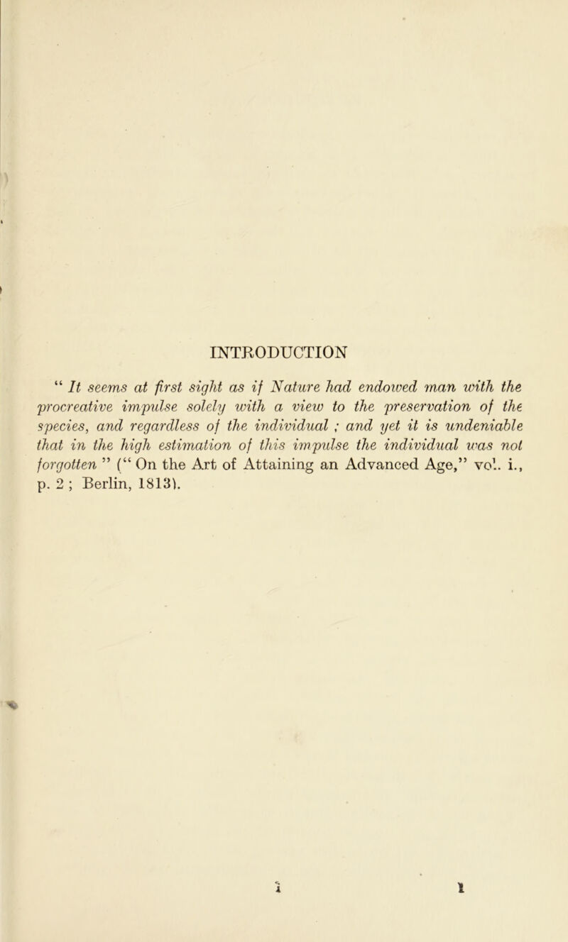 “ It seems at first sight as if Nature had endowed man with the 'procreative impulse solely with a view to the preservation of the species, and regardless of the individual ; and yet it is undeniable that in the high estimation of this impulse the individual v:as not forgotten ” (“ On the Art of Attaining an Advanced Age,” vo1.. i., p. 2 ; Berlin, 18131.