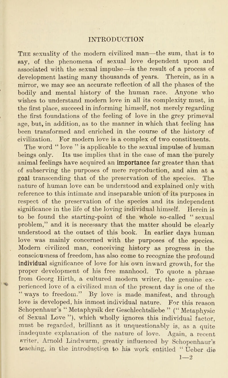 The sexuality of the modern civilized man—the sum, that is to say, of the phenomena of sexual love dependent upon and associated with the sexual impulse—is the result of a process of development lasting many thousands of years. Therein, as in a mirror, we may see an accurate reflection of all the phases of the bodily and mental history of the human race. Anyone who wishes to understand modern love in all its complexity must, in the first place, succeed in informing himself, not merely regarding the first foundations of the feeling of love in the grey primeval age, but, in addition, as to the manner in which that feeling has been transformed and enriched in the course of the history of civilization. For modern love is a complex of two constituents. The word “ love ” is applicable to the sexual impulse of human beings only. Its use implies that in the case of man the purely animal feelings have acquired an importance far greater than that of subserving the purposes of mere reproduction, and aim at a goal transcending that of the preservation of the species. The nature of human love can be understood and explained only with reference to this intimate and inseparable union of its purposes in respect of the preservation of the species and its independent significance in the life of the loving individual himself. Herein is to be found the starting-point of the whole so-called “ sexual problem,” and it is necessary that the matter should be clearly understood at the outset of this book. In earlier days human love was mainly concerned with the purposes of the species. Modern civilized man, conceiving history as progress in the consciousness of freedom, has also come to recognize the profound individual significance of love for his own inward growth, for the proper development of his free manhood. To quote a phrase from Georg Hirth, a cultured modern writer, the genuine ex- perienced love of a civilized man of the present day is one of the “ ways to freedom.” By love is made manifest, and through love is developed, his inmost individual nature. For this reason Schopenhaur’s “ Metaphysik der Geschlechtsliebe ” (“ Metaphysic of Sexual Love ”), which wholly ignores this individual factor, must be regarded, brilliant as it unquestionably is, as a quite inadequate explanation of the nature of love. Again, a recent writer, Arnold Lindwurm, greatly influenced by Schopenhaur’s teaching, in the introduction to his work entitled “ Ueber die 1—2