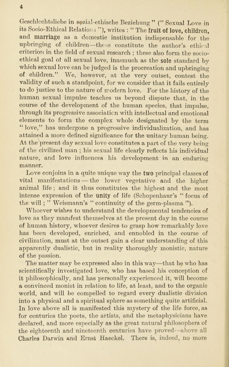 Geschlcchtsliebe in spzial-ethische Beziehung ” (“ Sexual Love in its Socio-Ethical Relations writes : “ The fruit of love, children, and marriage as a domestic institution indispensable for the upbringing of children—these constitute the author’s ethical criterion in the field of sexual research ; these also form the socio- ethical goal of all sexual love, inasmuch as the sole standard by which sexual love can be judged is the procreation and upbringing of children.” We, however, at the very outset, contest the validity of such a standpoint, for we consider that it fails entirely to do justice to the nature of modern love. For the history of the human sexual impulse teaches us beyond dispute that, in the course of the development of the human species, that impulse, through its progressive association with intellectual and emotional elements to form the complex whole designated by the term “ love,” has undergone a progressive individualization, and has attained a more defined significance for the unitary human being. At the present day sexual love constitutes a part of the very being of the civilized man ; his sexual life clearly reflects his individual nature, and love influences his development in an enduring manner. Love conjoins in a quite unique way the two principal classes of vital manifestations — the lower vegetative and the higher animal life ; and it thus constitutes the highest and the most intense expression of the unity of life (Schopenhaur’s “ focus of the will ; ” Weismann’s “ continuity of the germ-plasma ”). Whoever wishes to understand the developmental tendencies of love as they manifest themselves at the present day in the course of human history, whoever desires to grasp how remarkably love has been developed, enriched, and ennobled in the course of civilization, must at the outset gain a clear understanding of this apparently dualistic, but in reality thoroughly monistic, nature of the passion. The matter may be expressed also in this way—that he who has scientifically investigated love, who has based his conception of it philosophically, and has personally experienced it, will become a convinced monist in relation to life, at least, and to the organic world, and will be compelled to regard every dualistic division into a physical and a spiritual sphere as something quite artificial. In love above all is manifested this mystery of the life force, as for centuries the poets, the artists, and the metaphysicians have declared, and more especially as the great natural philosophers of the eighteenth and nineteenth centuries have proved—above all Charles Darwin and Ernst Haeckel. There is, indeed, no more