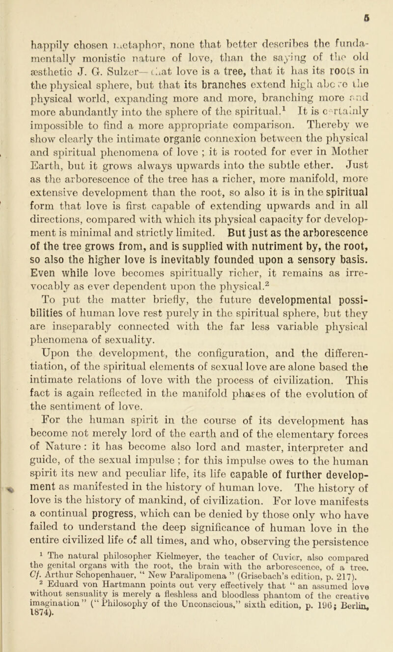 happily chosen metaphor, none that better describes the funda- mentally monistic nature of love, than the saying of the old aesthetic J. G. Sulzer— chat love is a tree, that it has its roots in the physical sphere, but that its branches extend high abc re the physical world, expanding more and more, branching more rad more abundantly into the sphere of the spiritual.1 It is c -rtaaily impossible to find a more appropriate comparison. Thereby we show clearly the intimate organic connexion between the physical and spiritual phenomena of love ; it is rooted for ever in Mother Earth, but it grows always upwards into the subtle ether. Just as the arborescence of the tree has a richer, more manifold, more extensive development than the root, so also it is in the spiritual form that love is first capable of extending upwards and in all directions, compared with which its physical capacity for develop- ment is minimal and strictly limited. But just as the arborescence of the tree grows from, and is supplied with nutriment by, the root, so also the higher love is inevitably founded upon a sensory basis. Even while love becomes spiritually richer, it remains as irre- vocably as ever dependent upon the physical.2 To put the matter briefly, the future developmental possi- bilities of human love rest purely in the spiritual sphere, but they are inseparably connected with the far less variable physical phenomena of sexuality. Upon the development, the configuration, and the differen- tiation, of the spiritual elements of sexual love are alone based the intimate relations of love with the process of civilization. This fact is again reflected in the manifold phases of the evolution of the sentiment of love. For the human spirit in the course of its development has become not merely lord of the earth and of the elementary forces of Nature : it has become also lord and master, interpreter and guide, of the sexual impulse ; for this impulse owes to the human spirit its new and peculiar life, its life capable of further develop- „ ment as manifested in the history of human love. The history of love is the history of mankind, of civilization. For love manifests a continual progress, which can be denied by those only who have failed to understand the deep significance of human love in the entire civilized life of all times, and who, observing the persistence 1 The natural philosopher Kielmeyer, the teacher of Cuvier, also compared the genital organs with the root, the brain with the arborescenco, of a tree. Cj. Arthur Schopenhauer, “ New Paralipomena ” (Grisebach’s edition, p. 217). 2 Eduard von Hartmann points out very effectively that “ an assumed love without sensuality is merely a fleshless and bloodless phantom of the creative imagination” (“Philosophy of the Unconscious,” sixth edition, p. 1U6; Berlin,