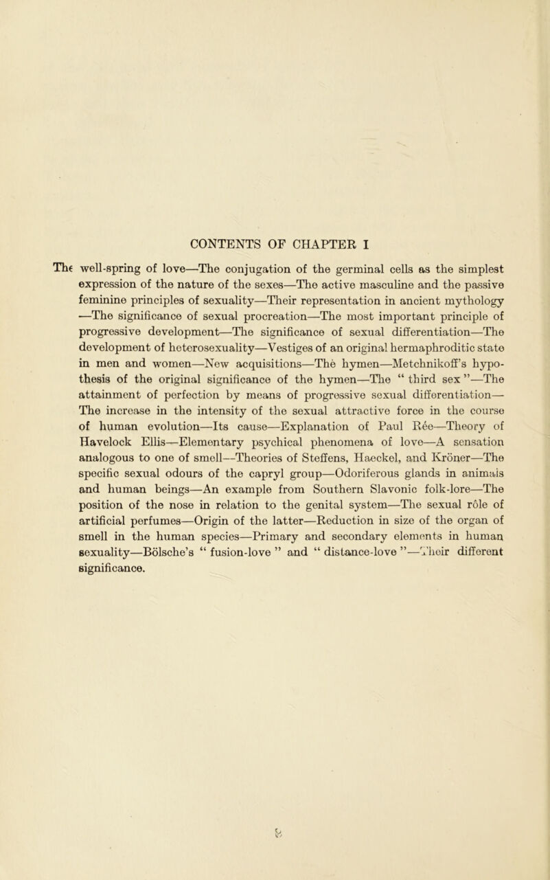 CONTENTS OF CHAPTER I The well-spring of love—The conjugation of the germinal cells as the simplest expression of the nature of the sexes—The active masculine and the passive feminine principles of sexuality—Their representation in ancient mythology ■—The significance of sexual procreation—The most important principle of progressive development—The significance of sexual differentiation—The development of heterosexuality—Vestiges of an original hermaphroditic state in men and women—New acquisitions—The hymen—Metchnikoff’s hypo- thesis of the original significance of the hymen—The “ third sex ”—The attainment of perfection by means of progressive sexual differentiation— The increase in the intensity of the sexual attractive force in the course of human evolution—Its cause—Explanation of Paul Ree—Theory of Havelock Ellis—Elementary psychical phenomena of love—A sensation analogous to one of smell—Theories of Steffens, Haeckel, and Kroner—The specific sexual odours of the capryl group—Odoriferous glands in animais and human beings—An example from Southern Slavonic folk-lore—The position of the nose in relation to the genital system—The sexual role of artificial perfumes—Origin of the latter—Reduction in size of the organ of smell in the human species—Primary and secondary elements in human sexuality—Bolsche’s “ fusion-love ” and “ distance-love ”—Their different significance.