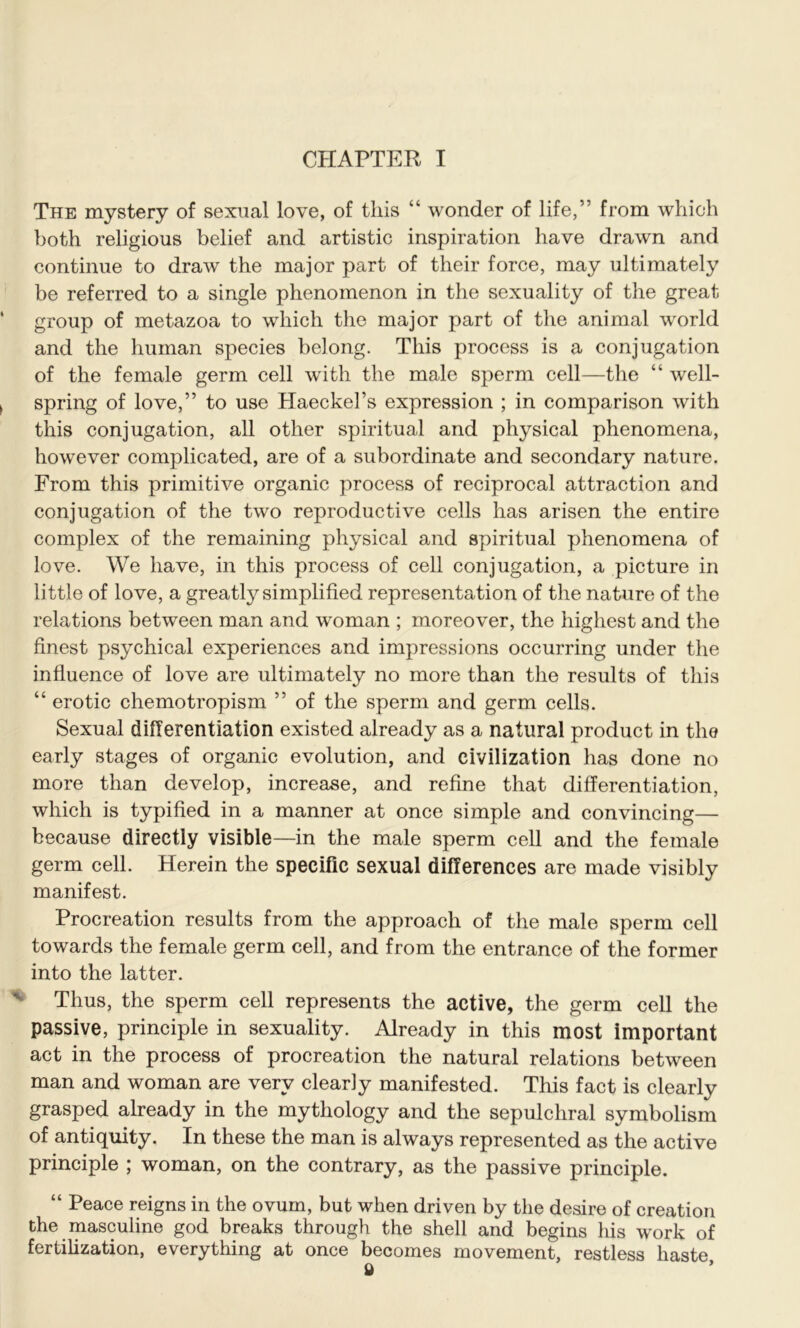 The mystery of sexual love, of this “ wonder of life/’ from which both religious belief and artistic inspiration have drawn and continue to draw the major part of their force, may ultimately be referred to a single phenomenon in the sexuality of the great group of metazoa to which the major part of the animal world and the human species belong. This process is a conjugation of the female germ cell with the male sperm cell—the “ well- spring of love,” to use Haeckel’s expression ; in comparison with this conjugation, all other spiritual and physical phenomena, however complicated, are of a subordinate and secondary nature. From this primitive organic process of reciprocal attraction and conjugation of the two reproductive cells has arisen the entire complex of the remaining physical and spiritual phenomena of love. We have, in this process of cell conjugation, a picture in li ttle of love, a greatly simplified representation of the nature of the relations between man and woman ; moreover, the highest and the finest psychical experiences and impressions occurring under the influence of love are ultimately no more than the results of this “ erotic chemotropism ” of the sperm and germ cells. Sexual differentiation existed already as a natural product in the early stages of organic evolution, and civilization has done no more than develop, increase, and refine that differentiation, which is typified in a manner at once simple and convincing— because directly visible—in the male sperm cell and the female germ cell. Herein the specific sexual differences are made visibly manifest. Procreation results from the approach of the male sperm cell towards the female germ cell, and from the entrance of the former into the latter. Thus, the sperm cell represents the active, the germ cell the passive, principle in sexuality. Already in this most important act in the process of procreation the natural relations between man and woman are very clearly manifested. This fact is clearly grasped already in the mythology and the sepulchral symbolism of antiquity. In these the man is always represented as the active principle ; woman, on the contrary, as the passive principle. “ Peace reigns in the ovum, but when driven by the desire of creation the masculine god breaks through the shell and begins his work of fertilization, everything at once becomes movement, restless haste,