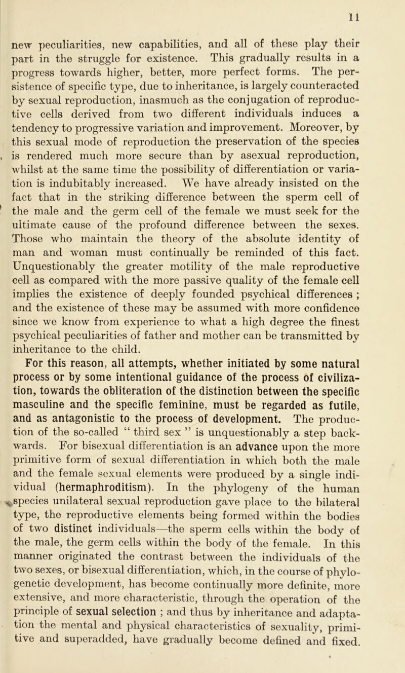 new peculiarities, new capabilities, and all of these play their part in the struggle for existence. This gradually results in a progress towards higher, better*, more perfect forms. The per- sistence of specific type, due to inheritance, is largely counteracted by sexual reproduction, inasmuch as the conjugation of reproduc- tive cells derived from two different individuals induces a tendency to progressive variation and improvement. Moreover, by this sexual mode of reproduction the preservation of the species is rendered much more secure than by asexual reproduction, whilst at the same time the possibility of differentiation or varia- tion is indubitably increased. We have already insisted on the fact that in the striking difference between the sperm cell of the male and the germ cell of the female we must seek for the ultimate cause of the profound difference between the sexes. Those who maintain the theory of the absolute identity of man and woman must continually be reminded of this fact. Unquestionably the greater motility of the male reproductive cell as compared with the more passive quality of the female cell implies the existence of deeply founded psychical differences ; and the existence of these may be assumed with more confidence since we know from experience to what a high degree the finest psychical peculiarities of father and mother can be transmitted by inheritance to the child. For this reason, all attempts, whether initiated by some natural process or by some intentional guidance of the process of civiliza- tion, towards the obliteration of the distinction between the specific masculine and the specific feminine, must be regarded as futile, and as antagonistic to the process of development. The produc- tion of the so-called “ third sex ” is unquestionably a step back- wards. For bisexual differentiation is an advance upon the more primitive form of sexual differentiation in which both the male and the female sexual elements were produced by a single indi- vidual (hermaphroditism). In the phylogeny of the human * species unilateral sexual reproduction gave place to the bilateral type, the reproductive elements being formed within the bodies of two distinct individuals—the sperm cells within the body of the male, the germ cells within the body of the female. In this manner originated the contrast between the individuals of the two sexes, or bisexual differentiation, which, in the course of phylo- genetic development, has become continually more definite, more extensive, and more characteristic, through the operation of the principle of sexual selection ; and thus by inheritance and adapta- tion the mental and physical characteristics of sexuality, primi- tive and superadded, have gradually become defined and fixed.