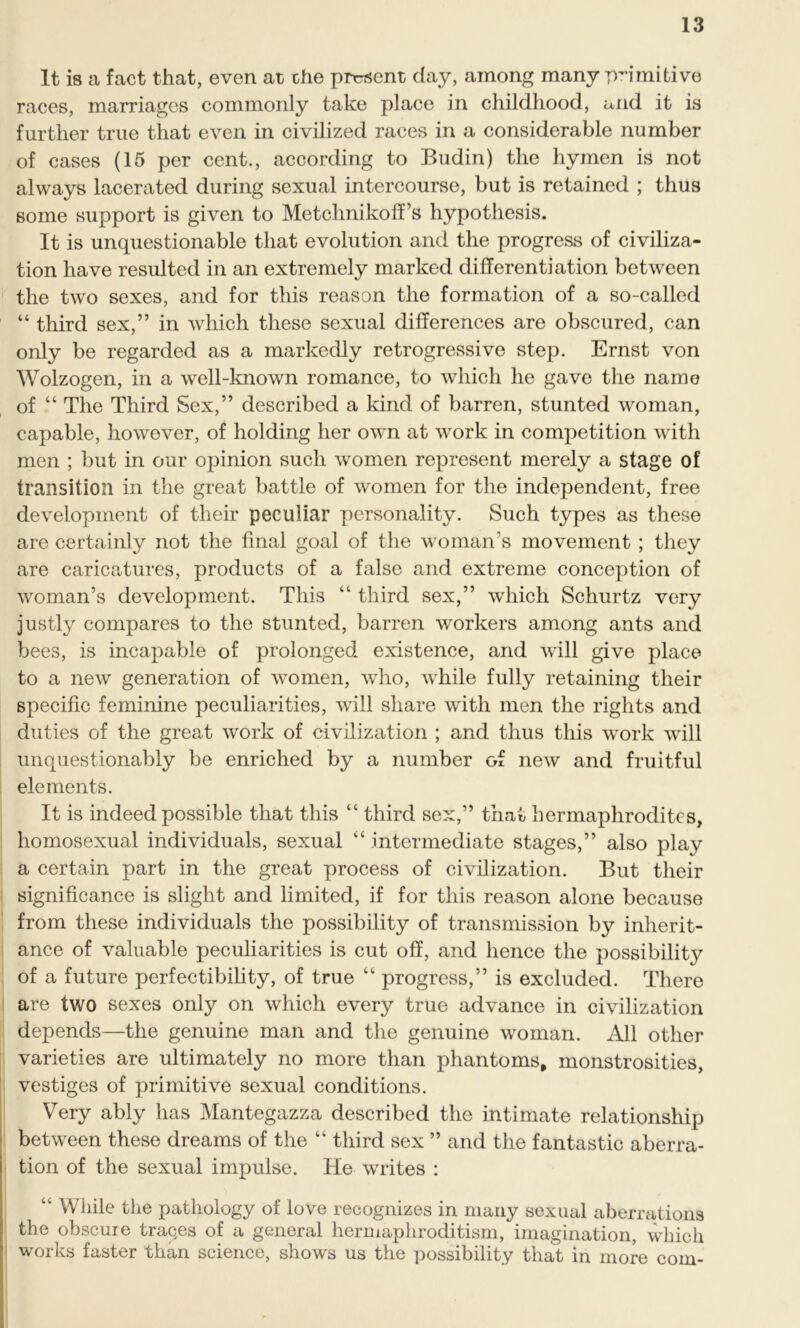 It is a fact that, even at the prtrsent day, among many primitive races, marriages commonly take place in childhood, and it is further true that even in civilized races in a considerable number of cases (15 per cent., according to Budin) the hymen is not always lacerated during sexual intercourse, but is retained ; thus some support is given to Metchnikoff’s hypothesis. It is unquestionable that evolution and the progress of civiliza- tion have resulted in an extremely marked differentiation between the two sexes, and for this reason the formation of a so-called “ third sex,” in which these sexual differences are obscured, can only be regarded as a markedly retrogressive step. Ernst von Wolzogen, in a well-known romance, to which he gave the name of “ The Third Sex,” described a kind of barren, stunted woman, capable, however, of holding her own at work in competition with men ; but in our opinion such women represent merely a stage of transition in the great battle of women for the independent, free development of their peculiar personality. Such types as these are certainly not the final goal of the woman's movement ; they are caricatures, products of a false and extreme conception of woman’s development. This “ third sex,” which Schurtz very justly compares to the stunted, barren workers among ants and bees, is incapable of prolonged existence, and will give place to a new generation of women, who, while fully retaining their specific feminine peculiarities, will share with men the rights and duties of the great work of civilization ; and thus this work will unquestionably be enriched by a number of new and fruitful elements. It is indeed possible that this “ third sex,” that hermaphrodites, homosexual individuals, sexual “ intermediate stages,” also play a certain part in the great process of civilization. But their significance is slight and limited, if for this reason alone because from these individuals the possibility of transmission by inherit- ance of valuable peculiarities is cut off, and hence the possibility of a future perfectibility, of true “ progress,” is excluded. There are two sexes only on which every true advance in civilization depends—the genuine man and the genuine woman. All other varieties are ultimately no more than phantoms, monstrosities, vestiges of primitive sexual conditions. Very ably has Mantegazza described the intimate relationship between these dreams of the “ third sex ” and the fantastic aberra- tion of the sexual impulse. He writes : “ While the pathology of love recognizes in many sexual aberrations the obscure traces of a general hermaphroditism, imagination, which works faster than science, shows us the possibility that in more com-