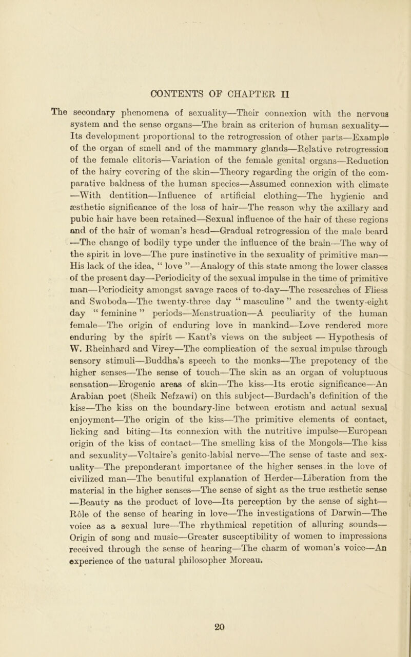 CONTENTS OF CHAPTER II The secondary phenomena of sexuality—Their connexion with the nervous system and the sense organs—The brain as criterion of human sexuality— Its development proportional to the retrogression of other parts—Example of the organ of smell and of the mammary glands—Relative retrogression of the female clitoris—Variation of the female genital organs—Reduction of the hairy covering of the skin—Theory regarding the origin of the com- parative baldness of the human species—Assumed connexion with climate —With dentition—Influence of artificial clothing—The hygienic and aesthetic significance of the loss of hair—The reason wrhy the axillary and pubic hair have been retained—Sexual influence of the hair of these regions and of the hair of woman’s head—Gradual retrogression of the male beard —The change of bodily type under the influence of the brain—The way of the spirit in love—The pure instinctive in the sexuality of primitive man— His lack of the idea, “ love ”—Analogy of this state among the kwer classes of the present day—Periodicity of the sexual impulse in the time of primitive man—Periodicity amongst savage races of to-day—The researches of Fliess and Swoboda—The twenty-three day “ masculine ” and the twenty-eight day “ feminine ” periods—Menstruation—A peculiarity of the human female—The origin of enduring love in mankind—Love rendered more enduring by the spirit — Kant’s views on the subject — Hypothesis of W. Rheinhard and Virey—The complication of the sexual impulse through sensory stimuli—Buddha’s speech to the monks—The prepotency of the higher senses—The sense of touch—The skin as an organ of voluptuous sensation—Erogenic areas of skin—The kiss—Its erotic significance—An Arabian poet (Sheik Nefzawi) on this subject—Burdach’s definition of the kiss—The kiss on the boundary-lino between erotism and actual sexual enjoyment—The origin of the kiss—The primitive elements of contact, licking and biting—Its connexion with the nutritive impulse—European origin of the kiss of contact—The smelling kiss of the Mongols—The kiss and sexuality—Voltaire’s genito-labial nerve—The sense of taste and sex- uality—The preponderant importance of the higher senses in the love of civilized man—The beautiful explanation of Herder—Liberation from the material in the higher senses—The sense of sight as the true aesthetic sense —Beauty as the product of love—Its perception by the sense of sight— Role of the sense of hearing in love—The investigations of Darwin—The voice as a sexual lure—The rhythmical repetition of alluring sounds— Origin of song and music—Greater susceptibility of women to impressions received through the sense of hearing—The charm of woman’s voice—An experience of the natural philosopher Moreau.