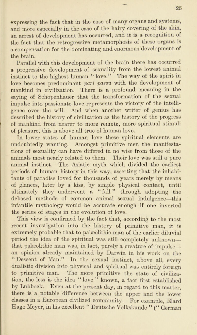 expressing the fact that in the case of many organs and systems, and more especially in the case of the hairy covering of the skin, an arrest of development has occurred, and it is a recognition of the fact that the retrogressive metamorphosis of these organs is a compensation for the dominating and enormous development of the brain. Parallel with this development of the brain there has occurred a progressive development of sexuality from the lowest animal instinct to the highest human “ love.” The way of the spirit in love becomes predominant pari passu with the development of mankind in civilization. There is a profound meaning in the saying of Schopenhauer that the transformation of the sexual impulse into passionate love represents the victory of the intelli- gence over the will. And when another writer of genius has described the history of civilization as the history of the progress of mankind from nearer to more remote, more spiritual stimuli of pleasure, this is above all true of human love. In lower states of human love these spiritual elements are undoubtedly wanting. Amongst primitive men the manifesta- tions of sexuality can have differed in no wise from those of the animals most nearly related to them. Their love was still a pure animal instinct. The Asiatic myth which divided the earliest periods of human history in this way, asserting that the inhabi- tants of paradise loved for thousands of years merely by means of glances, later by a kiss, by simple physical contact, until ultimately they underwent a “ fall ” through adopting the debased methods of common animal sexual indulgence—this infantile mythology would be accurate enough if one inverted the series of stages in the evolution of love. This view is confirmed by the fact that, according to the most recent investigation into the history of primitive man, it is extremely probable that to palaeolithic man of the earlier diluvial period the idea of the spiritual was still completely unknown— that palaeolithic man was, in fact, purely a creature of impulse— an opinion already maintained by Darwin in his work on the “ Descent of Man.” In tho sexual instinct, above all, every dualistic division into physical and spiritual was entirely foreign to primitive man. The more primitive the state of civiliza- tion, the less is the idea “ love ” known, a fact first established by Lubbock. Even at the present .day, in regard to this matter, there is a notable difference between the upper and the lower classes in a European civilized community. For example, Elard Hugo Meyer, in his excellent “ Deutsche Volkskunde ” (“ German