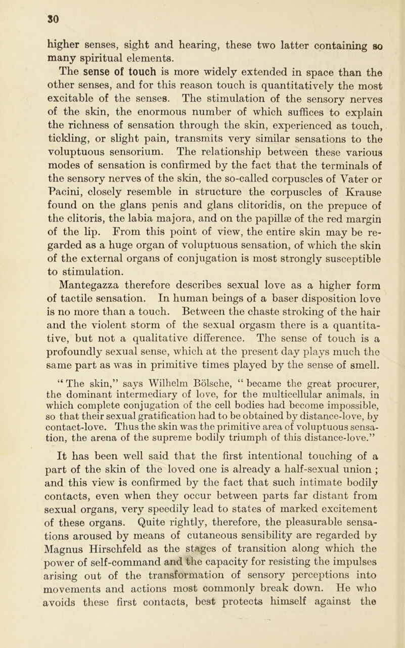 so higher senses, sight and hearing, these two latter containing so many spiritual elements. The sense of touch is more widely extended in space than the other senses, and for this reason touch is quantitatively the most excitable of the senses. The stimulation of the sensory nerves of the skin, the enormous number of which suffices to explain the richness of sensation through the skin, experienced as touch, tickling, or slight pain, transmits very similar sensations to the voluptuous sensorium. The relationship between these various modes of sensation is confirmed by the fact that the terminals of the sensory nerves of the skin, the so-called corpuscles of Vater or Pacini, closely resemble in structure the corpuscles of Krause found on the glans penis and glans clitoridis, on the prepuce of the clitoris, the labia majora, and on the papillse of the red margin of the lip. From this point of view, the entire skin may be re- garded as a huge organ of voluptuous sensation, of which the skin of the external organs of conjugation is most strongly susceptible to stimulation. Mantegazza therefore describes sexual love as a higher form of tactile sensation. In human beings of a baser disposition love is no more than a touch. Between the chaste stroking of the hair and the violent storm of the sexual orgasm there is a quantita- tive, but not a qualitative difference. The sense of touch is a profoundly sexual sense, which at the present day plays much the same part as was in primitive times played by the sense of smell. “ The skin,” says Wilhelm Bolsche, “ became the great procurer, the dominant intermediary of love, for the multicellular animals, in which complete conjugation of the cell bodies had become impossible, so that their sexual gratification had to be obtained by distance-love, by contact-love. Thus the skin was the primitive area of voluptuous sensa- tion, the arena of the supreme bodily triumph of this distance-love.” It has been well said that the first intentional touching of a part of the skin of the loved one is already a half-sexual union ; and this view is confirmed by the fact that such intimate bodily contacts, even when they occur between parts far distant from sexual organs, very speedily lead to states of marked excitement of these organs. Quite rightly, therefore, the pleasurable sensa- tions aroused by means of cutaneous sensibility are regarded by Magnus Hirschfeld as the stages of transition along which the power of self-command and the capacity for resisting the impulses arising out of the transformation of sensory perceptions into movements and actions most commonly break down. He who avoids these first contacts, best protects himself against the