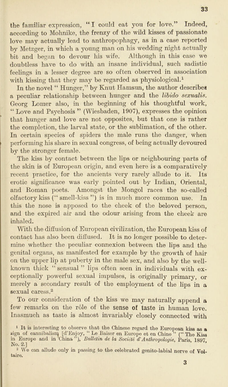 the familiar expression, “ I could eat you for love.” Indeed, according to Mohnike, the frenzy of the wild kisses of passionate love may actually lead to anthropophagy, as in a case reported by Metzger, in which a young man on his wedding night actually bit and began to devour his wife. Although in this case we doubtless have to do with an insane individual, such sadistic feelings in a lesser degree are so often observed in association with kissing that they may be regarded as physiological.1 In the novel “ Hunger,” by Rnut Hamsun, the author describes a peculiar relationship between hunger and the libido sexualis. Georg Lomer also, in the beginning of his thoughtful work, “ Love and Psychosis ” (Wiesbaden, 1907), expresses the opinion that hunger and love are not opposites, but that one is rather the completion, the larval state, or the sublimation, of the other. In certain species of spiders the male runs the danger, when performing his share in sexual congress, of being actually devoured by the stronger female. The kiss by contact between the lips or neighbouring parts of the skin is of European origin, and even here is a comparatively recent practice, for the ancients very rarely allude to it. Its erotic significance was early pointed out by Indian, Oriental, and Roman poets. Amongst the Mongol races the so-called olfactory kiss (“ smell-kiss ”) is in much, more common use. In this the nose is apposed to the cheek of the beloved person, and the expired air and the odour arising from the cheek are inhaled. With the diffusion of European civilization, the European kiss of contact has also been diffused. It is no longer possible to deter- mine whether the peculiar connexion between the lips and the genital organs, as manifested for example by the growth of hair on the upper lip at puberty in the male sex, and also by the well- known thick “ sensual ” lips often seen in individuals with ex- ceptionally powerful sexual impulses, is originally primary, or merely a secondary result of the employment of the lips in a sexual caress.2 To our consideration of the kiss we may naturally append a few remarks on the role of the sense of taste in human love. Inasmuch as taste is almost invariably closely connected with 1 It is interesting to observe that the Chinese regard the European kiss as a sign of cannibalism [d’Enjoy, “ Lo Baiser en Europe et en Chine ” (“ The Kiss in Europe and in Thina”), Bulletin de la Societe d'Antliroyologie, Paris, 1897, No. 2.] 2 We can allude only in passing to the celebrated genito-labial nerve of Vol- taire. 3