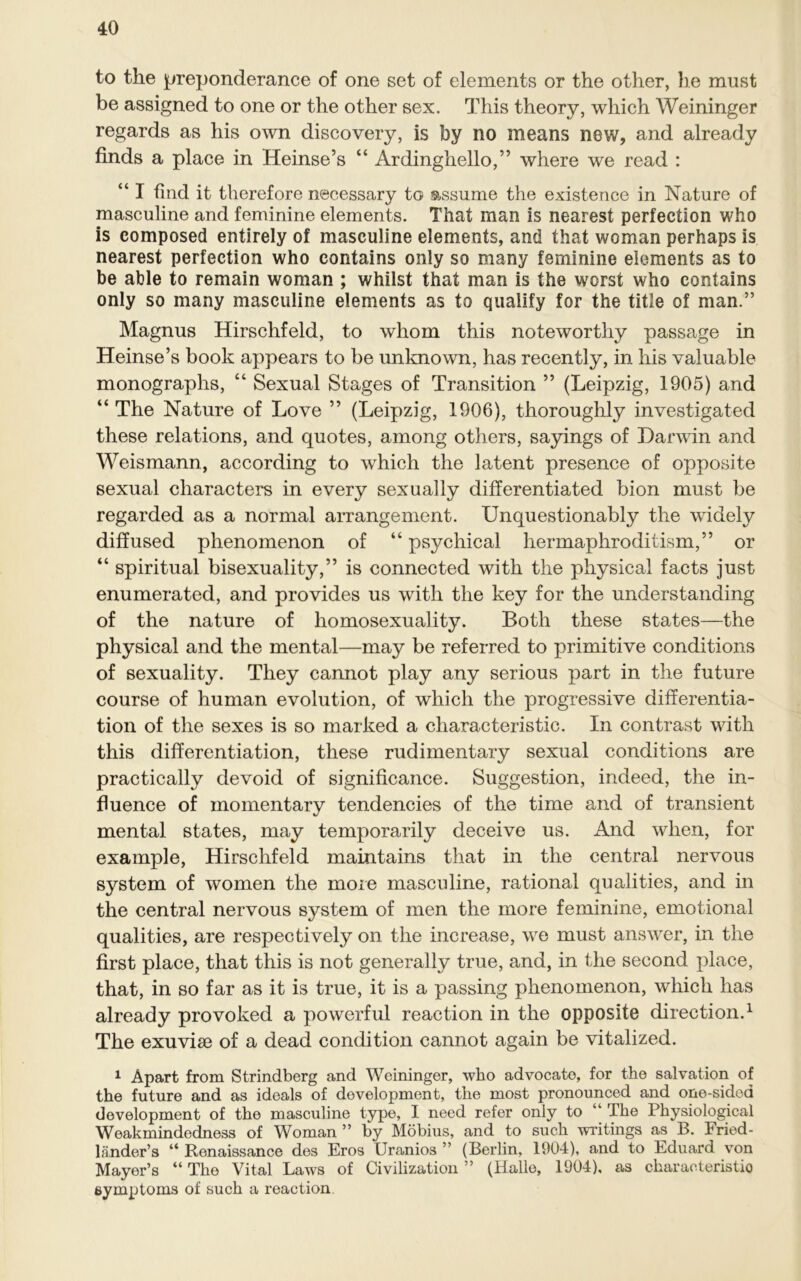 to the preponderance of one set of elements or the other, lie must be assigned to one or the other sex. This theory, which Weininger regards as his own discovery, is by no means new, and already finds a place in Heinse’s “ Ardinghello,” where we read : “ I find it therefore necessary to assume the existence in Nature of masculine and feminine elements. That man is nearest perfection who is composed entirely of masculine elements, and that woman perhaps is nearest perfection who contains only so many feminine elements as to be able to remain woman ; whilst that man is the worst who contains only so many masculine elements as to qualify for the title of man.” Magnus Hirschfeld, to whom this noteworthy passage in Heinse’s book appears to be unknown, has recently, in his valuable monographs, “ Sexual Stages of Transition ” (Leipzig, 1905) and “ The Nature of Love ” (Leipzig, 1906), thoroughly investigated these relations, and quotes, among others, sayings of Darwin and Weismann, according to which the latent presence of opposite sexual characters in every sexually differentiated bion must be regarded as a normal arrangement. Unquestionably the widely diffused phenomenon of “ psychical hermaphroditism,” or “ spiritual bisexuality,” is connected with the physical facts just enumerated, and provides us with the key for the understanding of the nature of homosexuality. Both these states—the physical and the mental—may be referred to primitive conditions of sexuality. They cannot play any serious part in the future course of human evolution, of which the progressive differentia- tion of the sexes is so marked a characteristic. In contrast with this differentiation, these rudimentary sexual conditions are practically devoid of significance. Suggestion, indeed, the in- fluence of momentary tendencies of the time and of transient mental states, may temporarily deceive us. And when, for example, Hirschfeld maintains that in the central nervous system of women the more masculine, rational qualities, and in the central nervous system of men the more feminine, emotional qualities, are respectively on the increase, we must answer, in the first place, that this is not generally true, and, in the second place, that, in so far as it is true, it is a passing phenomenon, which has already provoked a powerful reaction in the opposite direction.1 The exuvise of a dead condition cannot again be vitalized. 1 Apart from Strindberg and Weininger, who advocate, for the salvation of the future and as ideals of development, the most pronounced and one-sided development of the masculine type, I need refer only to “ The Physiological Weakmindedness of Woman ” by Mobius, and to such writings as B. Fried- lander’s “ Renaissance des Eros Uranios ” (Berlin, 1904), and to Eduard von Mayer’s “ The Vital Laws of Civilization ” (Halle, 1904), as characteristic) symptoms of such a reaction