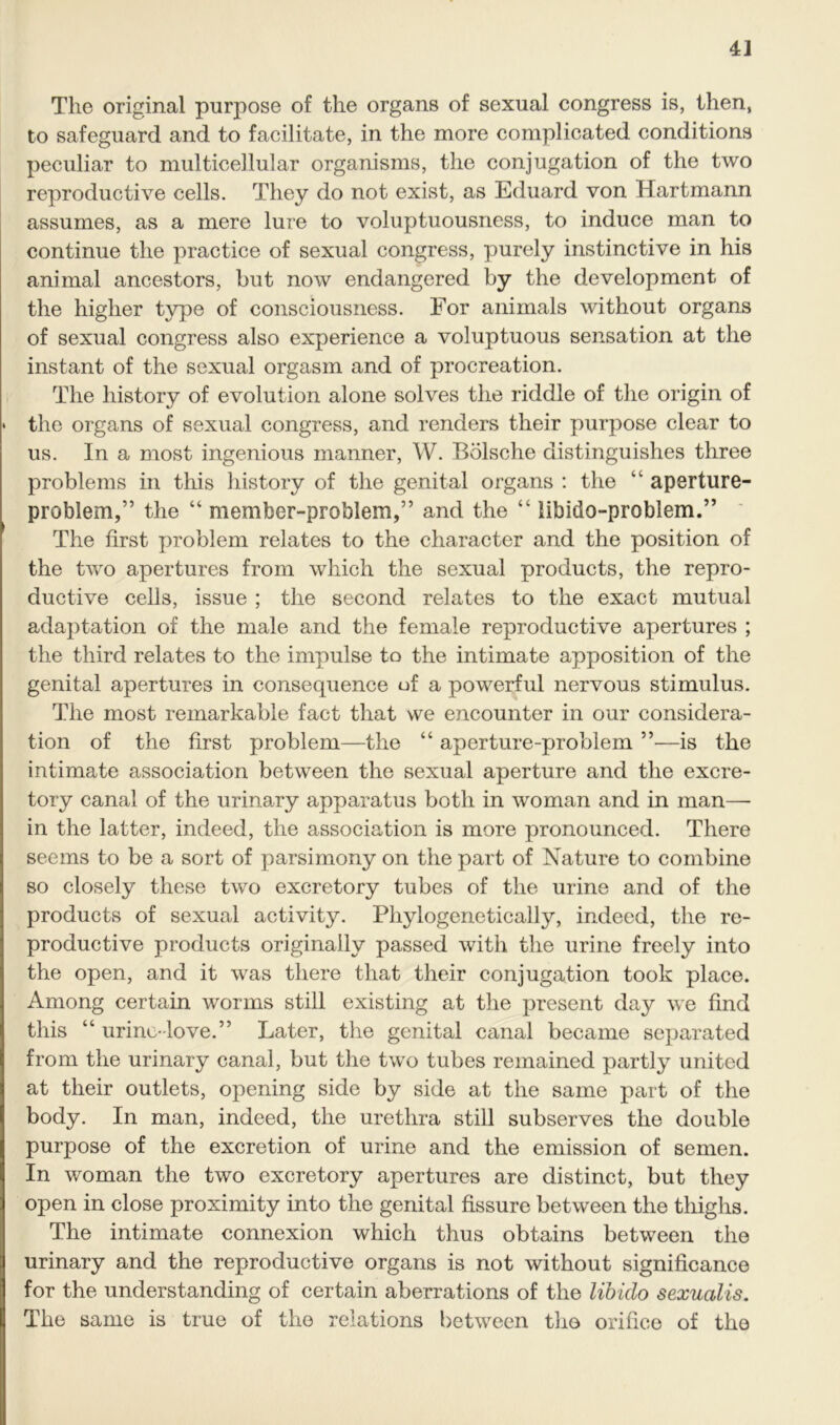 The original purpose of the organs of sexual congress is, then, to safeguard and to facilitate, in the more complicated conditions peculiar to multicellular organisms, the conjugation of the two reproductive cells. They do not exist, as Eduard von Hartmann assumes, as a mere lure to voluptuousness, to induce man to continue the practice of sexual congress, purely instinctive in his animal ancestors, but now endangered by the development of the higher type of consciousness. For animals without organs of sexual congress also experience a voluptuous sensation at the instant of the sexual orgasm and of procreation. The history of evolution alone solves the riddle of the origin of * the organs of sexual congress, and renders their purpose clear to us. In a most ingenious manner, W. Bolsche distinguishes three problems in this history of the genital organs : the “ aperture- problem,” the “ member-problem,” and the “ libido-problem.” The first problem relates to the character and the position of the two apertures from which the sexual products, the repro- ductive cells, issue ; the second relates to the exact mutual adaptation of the male and the female reproductive apertures ; the third relates to the impulse to the intimate apposition of the genital apertures in consequence of a powerful nervous stimulus. The most remarkable fact that we encounter in our considera- tion of the first problem—the “ aperture-problem —is the intimate association between the sexual aperture and the excre- tory canal of the urinary apparatus both in woman and in man— in the latter, indeed, the association is more pronounced. There seems to be a sort of parsimony on the part of Nature to combine so closely these two excretory tubes of the urine and of the products of sexual activity. Phylogenetically, indeed, the re- productive products originally passed with the urine freely into the open, and it was there that their conjugation took place. Among certain worms still existing at the present day we find this “ urine-love.” Later, the genital canal became separated from the urinary canal, but the two tubes remained partly united at their outlets, opening side by side at the same part of the body. In man, indeed, the urethra still subserves the double purpose of the excretion of urine and the emission of semen. In woman the two excretory apertures are distinct, but they open in close proximity into the genital fissure between the thighs. The intimate connexion which thus obtains between the urinary and the reproductive organs is not without significance for the understanding of certain aberrations of the libido sexucilis. The same is true of the relations between the orifice of the