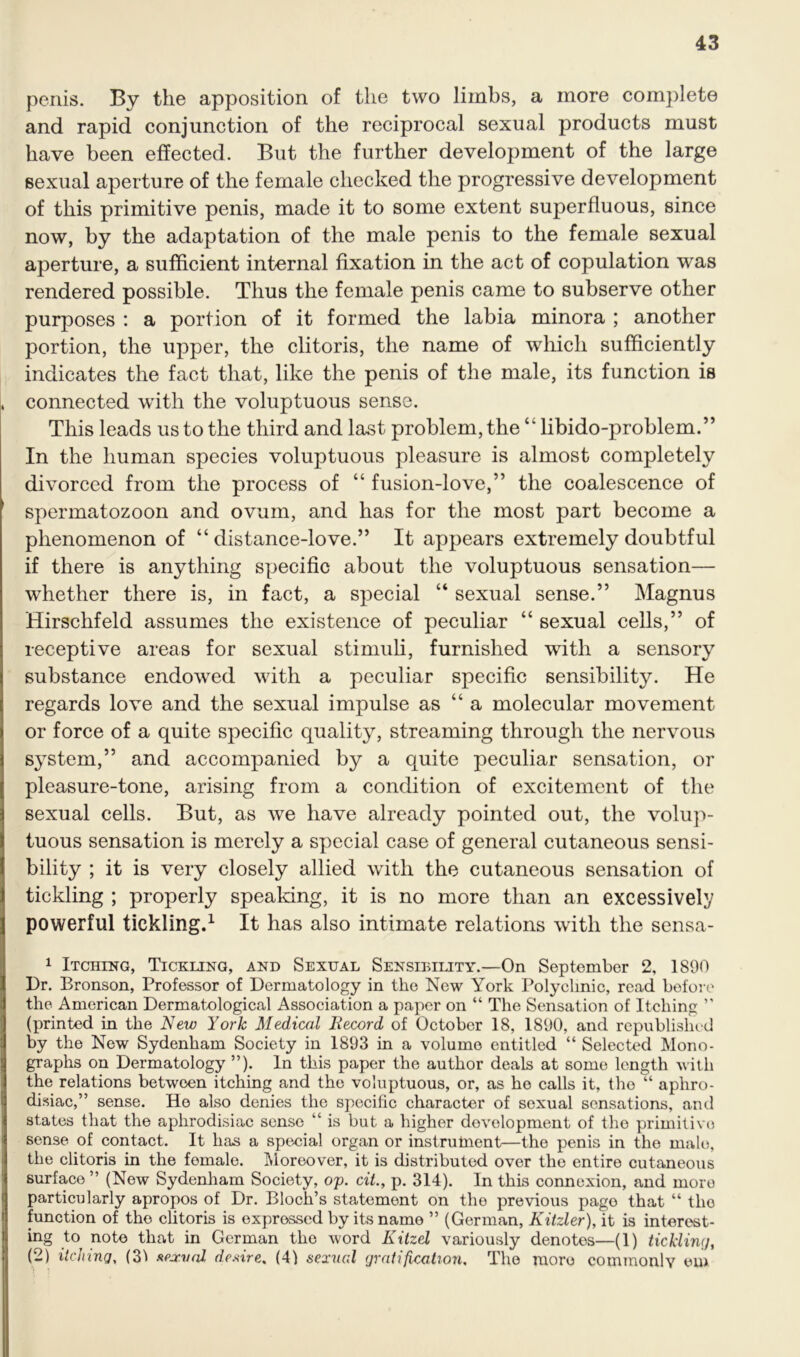 penis. By the apposition of the two limbs, a more complete and rapid conjunction of the reciprocal sexual products must have been effected. But the further development of the large sexual aperture of the female checked the progressive development of this primitive penis, made it to some extent superfluous, since now, by the adaptation of the male penis to the female sexual aperture, a sufficient internal fixation in the act of copulation was rendered possible. Thus the female penis came to subserve other purposes : a portion of it formed the labia minora ; another portion, the upper, the clitoris, the name of which sufficiently indicates the fact that, like the penis of the male, its function is connected with the voluptuous sense. This leads us to the third and last problem, the “ libido-problem.” In the human species voluptuous pleasure is almost completely divorced from the process of “ fusion-love,” the coalescence of spermatozoon and ovum, and has for the most part become a phenomenon of “distance-love.” It appears extremely doubtful if there is anything specific about the voluptuous sensation— whether there is, in fact, a special “ sexual sense.” Magnus Hirschfeld assumes the existence of peculiar “ sexual cells,” of receptive areas for sexual stimuli, furnished with a sensory substance endowed with a peculiar specific sensibility. He regards love and the sexual impulse as “ a molecular movement or force of a quite specific quality, streaming through the nervous system,” and accompanied by a quite peculiar sensation, or pleasure-tone, arising from a condition of excitement of the sexual cells. But, as we have already pointed out, the volup- tuous sensation is merely a special case of general cutaneous sensi- bility ; it is very closely allied with the cutaneous sensation of tickling ; properly speaking, it is no more than an excessively powerful tickling.1 It has also intimate relations with the sensa- 1 Itching, Tickling, and Sexual Sensibility.—On September 2, 1890 Dr. Bronson, Professor of Dermatology in the New York Polyclinic, read before the American Dermatological Association a paper on “ The Sensation of Itching ” (printed in the New York Medical Record of October 18, 1890, and republished by the New Sydenham Society in 1893 in a volume entitled “ Selected Mono- graphs on Dermatology ”). In this paper the author deals at some length with the relations between itching and the voluptuous, or, as he calls it, the “ aphro- disiac,” sense. Ho also denies the specific character of sexual sensations, and states that the aphrodisiac sense “ is but a higher development of the primitive sense of contact. It has a special organ or instrutnent—the penis in the male, the clitoris in the female. Moreover, it is distributed over the entire cutaneous surface ” (New Sydenham Society, op. cit., p. 314). In this connexion, and more particularly apropos of Dr. Bloch’s statement on the previous page that “ tho function of the clitoris is expressed by its name ” (German, Kitzler), it is interest- ing to, note that in German the word Kitzel variously denotes—(1) tickling, (2) itching, (31 sexual desire. (4) sexual gratification, The more commonly em