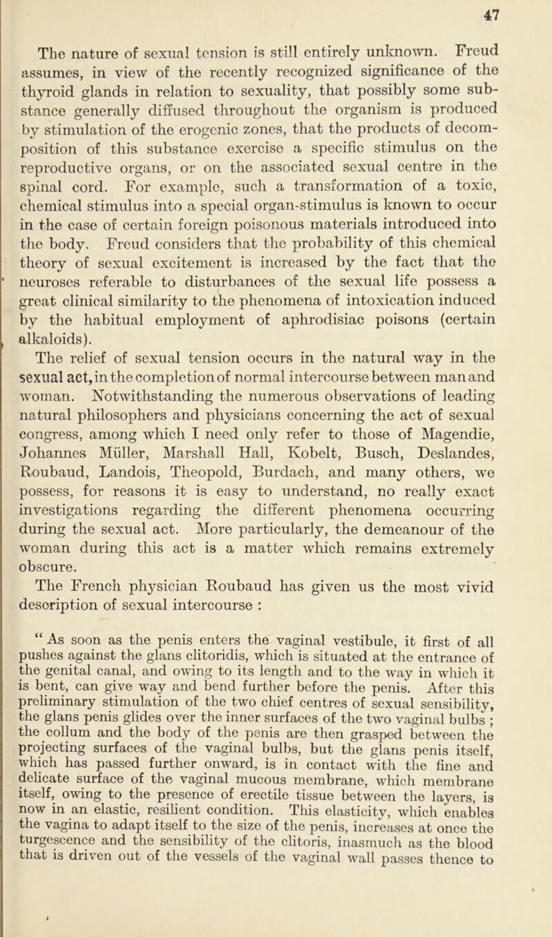 The nature of sexual tension is still entirely unknown. Freud assumes, in view of the recently recognized significance of the thyroid glands in relation to sexuality, that possibly some sub- stance generally diffused throughout the organism is produced by stimulation of the erogenic zones, that the products of decom- position of this substance exercise a specific stimulus on the reproductive organs, or on the associated sexual centre in the spinal cord. For example, such a transformation of a toxic, chemical stimulus into a special organ-stimulus is known to occur in the case of certain foreign poisonous materials introduced into the body. Freud considers that the probability of this chemical theory of sexual excitement is increased by the fact that the neuroses referable to disturbances of the sexual life possess a great clinical similarity to the phenomena of intoxication induced by the habitual employment of aphrodisiac poisons (certain alkaloids). The relief of sexual tension occurs in the natural way in the sexual act, in the completion of normal intercourse between man and woman. Notwithstanding the numerous observations of leading natural philosophers and physicians concerning the act of sexual congress, among which I need only refer to those of Magendie, Johannes Muller, Marshall Hall, Kobelt, Busch, Deslandes, Roubaud, Landois, Theopold, Burdach, and many others, we possess, for reasons it is easy to understand, no really exact investigations regarding the different phenomena occurring during the sexual act. More particularly, the demeanour of the woman during this act is a matter which remains extremely obscure. The French physician Roubaud has given us the most vivid description of sexual intercourse : “ As soon as the penis enters the vaginal vestibule, it first of all pushes against the glans clitoridis, which is situated at the entrance of the genital canal, and owing to its length and to the way in which it is bent, can give way and bend further before the penis. After this preliminary stimulation of the two chief centres of sexual sensibility, the glans penis glides over the inner surfaces of the two vaginal bulbs ; the collum and the body of the penis are then grasped between the projecting surfaces of the vaginal bulbs, but the glans penis itself, which has passed further onward, is in contact with the fine and delicate surface of the vaginal mucous membrane, which membrane itself, owing to the presence of erectile tissue between the layers, is now in an elastic, resilient condition. This elasticity, which enables the vagina to adapt itself to the size of the penis, increases at once the turgescence and the sensibility of the clitoris, inasmuch as the blood that is driven out of the vessels of the vaginal wall passes thence to 4