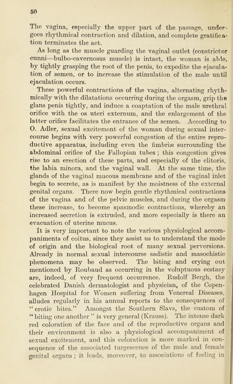 The vagina, especially the upper part of the passage, under- goes rhythmical contraction and dilation, and complete gratifica- tion terminates the act. As long as the muscle guarding the vaginal outlet (constrictor cunni—bulbo-cavernosus muscle) is intact, the woman is able, by tightly grasping the root of the penis, to expedite the ejacula- tion of semen, or to increase the stimulation of the male until ejaculation occurs. These powerful contractions of the vagina, alternating rhyth- mically with the dilatations occurring during the orgasm, grip the glans penis tightly, and induce a coaptation of the male urethral orifice with the os uteri externum, and the enlargement of the latter orifice facilitates the entrance of the semen. According to 0. Adler, sexual excitement of the woman during sexual inter- course begins with very powerful congestion of the entire repro- ductive apparatus, including even the fimbriae surrounding the abdominal orifice of the Fallopian tubes ; this congestion gives rise to an erection of these parts, and especially of the clitoris, the labia minora, and the vaginal wall. At the same time, the glands of the vaginal mucous membrane and of the vaginal inlet begin to secrete, as is manifest by the moistness of the external genital organs. There now begin gentle rhythmical contractions of the vagina and of the pelvic muscles, and during the orgasm these increase, to become spasmodic contractions, whereby an increased secretion is extruded, and more especially is there an evacuation of uterine mucus. It is very important to note the various physiological accom- paniments of coitus, since they assist us to understand the mode of origin and the biological root of many sexual perversions. Already in normal sexual intercourse sadistic and masochistic phenomena may be observed. The biting and crying out mentioned by Roubaud as occurring in the voluptuous ecstasy are, indeed, of very frequent occurrence. Rudolf Bergh, the celebrated Danish dermatologist and physician, of the Copen- hagen Hospital for Women suffering from Venereal Diseases, alludes regularly in his annual reports to the consequences of “ erotic bites.” Amongst the Southern Slavs, the custom of “ biting one another ” is very general (Krauss). The intense dark red coloration of the face and of the reproductive organs and their environment is also a pl^siological accompaniment of sexual excitement, and this coloration is more marked in con- sequence of the associated turgescence of the male and female genital organs ; it leads, moreover, to associations of feeling in