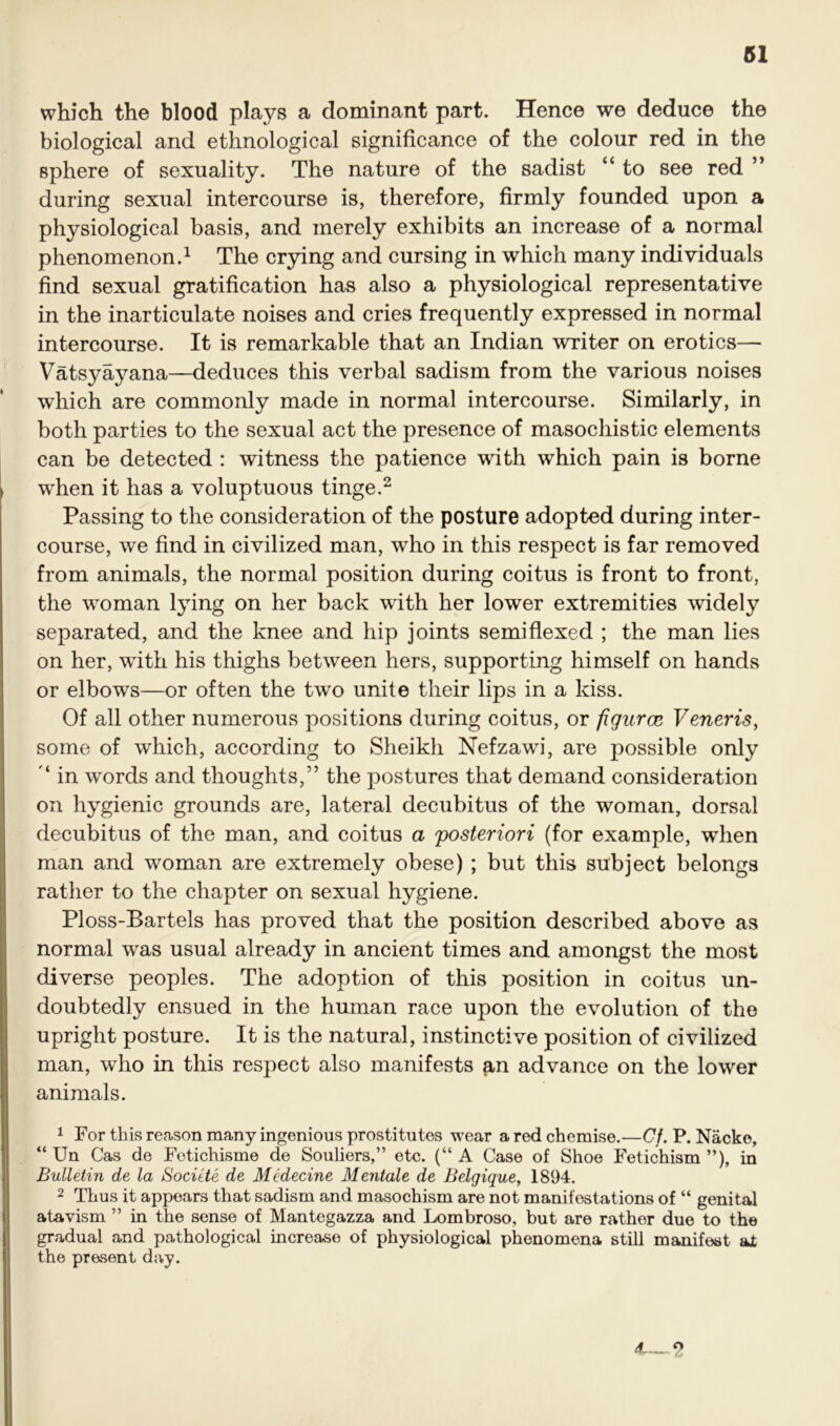 which the blood plays a dominant part. Hence we deduce the biological and ethnological significance of the colour red in the Bphere of sexuality. The nature of the sadist “ to see red ” during sexual intercourse is, therefore, firmly founded upon a physiological basis, and merely exhibits an increase of a normal phenomenon.1 The crying and cursing in which many individuals find sexual gratification has also a physiological representative in the inarticulate noises and cries frequently expressed in normal intercourse. It is remarkable that an Indian writer on erotics— Vatsyayana—deduces this verbal sadism from the various noises which are commonly made in normal intercourse. Similarly, in both parties to the sexual act the presence of masochistic elements can be detected : witness the patience with which pain is borne when it has a voluptuous tinge.2 Passing to the consideration of the posture adopted during inter- course, we find in civilized man, wrho in this respect is far removed from animals, the normal position during coitus is front to front, the woman lying on her back with her lower extremities widely separated, and the knee and hip joints semi flexed ; the man lies on her, with his thighs between hers, supporting himself on hands or elbows—or often the two unite their lips in a kiss. Of all other numerous positions during coitus, or figurcE Veneris, some of which, according to Sheikh Nefzawi, are possible only ‘ in words and thoughts,” the postures that demand consideration on hygienic grounds are, lateral decubitus of the woman, dorsal decubitus of the man, and coitus a 'posteriori (for example, when man and woman are extremely obese) ; but this subject belongs rather to the chapter on sexual hygiene. Ploss-Bartels has proved that the position described above as normal was usual already in ancient times and amongst the most diverse peoples. The adoption of this position in coitus un- doubtedly ensued in the human race upon the evolution of the upright posture. It is the natural, instinctive position of civilized man, who in this respect also manifests an advance on the low^er animals. 1 For this reason many ingenious prostitutes wear a red chemise.—Cf. P. Nacke, “ Un Cas de Fetichisme de Souliers,” etc. (“A Case of Shoe Fetichism ”), in Bulletin de la Socitte de Mcdecine Mentale de Belgique, 1894. 2 Thus it appears that sadism and masochism are not manifestations of “ genital atavism ” in the sense of Mantegazza and Lombroso, but are rather due to the gradual and pathological increase of physiological phenomena still manifest at the present day. 4—2