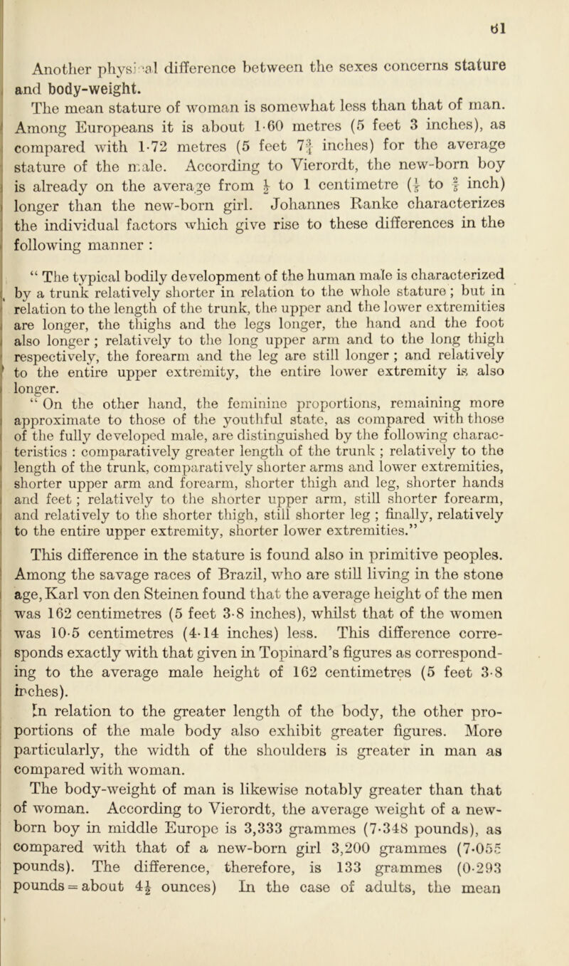 Another physical difference between the sexes concerns stature and body-weight. The mean stature of woman is somewhat less than that of man. Among Europeans it is about 1-60 metres (5 feet 3 inches), as compared with 1-72 metres (5 feet 7f inches) for the average stature of the male. According to Vierordt, the new-born boy is already on the average from J to 1 centimetre (I to f inch) longer than the new-born girl. Johannes Ranke characterizes the individual factors which give rise to these differences in the following manner : “ The typical bodily development of the human male is characterized by a trunk relatively shorter in relation to the whole stature ; but in relation to the length of the trunk, the upper and the lower extremities are longer, the thighs and the legs longer, the hand and the foot also longer ; relatively to the long upper arm and to the long thigh respectively, the forearm and the leg are still longer ; and relatively * to the entire upper extremity, the entire lower extremity is also longer. “ On the other hand, the feminine proportions, remaining more approximate to those of the youthful state, as compared with those of the fully developed male, are distinguished by the following charac- teristics : comparatively greater length of the trunk ; relatively to the length of the trunk, comparatively shorter arms and lower extremities, shorter upper arm and forearm, shorter thigh and leg, shorter hands and feet ; relatively to the shorter upper arm, still shorter forearm, and relatively to the shorter thigh, still shorter leg ; finally, relatively to the entire upper extremity, shorter lower extremities.” This difference in the stature is found also in primitive peoples. Among the savage races of Brazil, who are still living in the stone age, Karl von den Steinen found that the average height of the men was 162 centimetres (5 feet 3-8 inches), whilst that of the women was 10-5 centimetres (4-14 inches) less. This difference corre- sponds exactly with that given in Topinard’s figures as correspond- ing to the average male height of 162 centimetres (5 feet 3-8 inches). In relation to the greater length of the body, the other pro- portions of the male body also exhibit greater figures. More particularly, the width of the shoulders is greater in man as compared with woman. The body-weight of man is likewise notably greater than that of woman. According to Vierordt, the average weight of a new- born boy in middle Europe is 3,333 grammes (7-348 pounds), as compared with that of a new-born girl 3,200 grammes (7-055 pounds). The difference, therefore, is 133 grammes (0-293 pounds = about 4| ounces) In the case of adults, the mean
