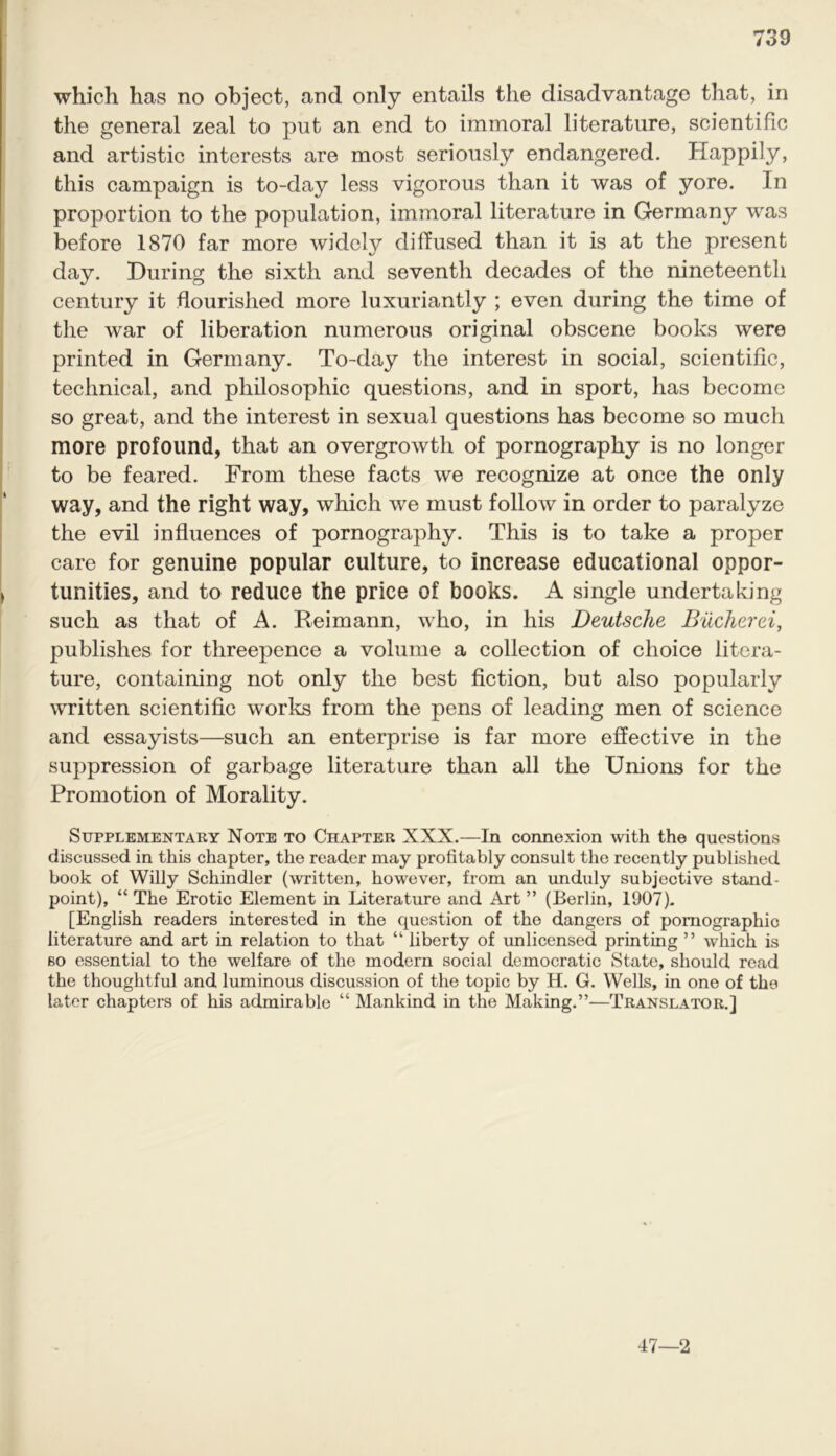 which has no object, and only entails the disadvantage that, in the general zeal to put an end to immoral literature, scientific and artistic interests are most seriously endangered. Happily, this campaign is to-day less vigorous than it was of yore. In proportion to the population, immoral literature in Germany was before 1870 far more widely diffused than it is at the present day. During the sixth and seventh decades of the nineteenth century it flourished more luxuriantly ; even during the time of the war of liberation numerous original obscene books were printed in Germany. To-day the interest in social, scientific, technical, and philosophic questions, and in sport, has become so great, and the interest in sexual questions has become so much more profound, that an overgrowth of pornography is no longer to be feared. From these facts we recognize at once the only way, and the right way, which we must follow in order to paralyze the evil influences of pornography. This is to take a proper care for genuine popular culture, to increase educational oppor- tunities, and to reduce the price of books. A single undertaking such as that of A. Reimann, who, in his Deutsche Bucherei, publishes for threepence a volume a collection of choice litera- ture, containing not only the best fiction, but also popularly written scientific works from the pens of leading men of science and essayists—such an enterprise is far more effective in the suppression of garbage literature than all the Unions for the Promotion of Morality. Supplementary Note to Chapter XXX.—In connexion with the questions discussed in this chapter, the reader may profitably consult the recently published book of Willy Schindler (written, however, from an unduly subjective stand- point), “ The Erotic Element in Literature and Art ” (Berlin, 1907). [English readers interested in the question of the dangers of pornographic literature and art in relation to that “ liberty of unlicensed printing ” which is so essential to the welfare of the modern social democratic State, should read the thoughtful and luminous discussion of the topic by H. G. Wells, in one of the later chapters of his admirable “ Mankind in the Making.”—Translator.] 47—2