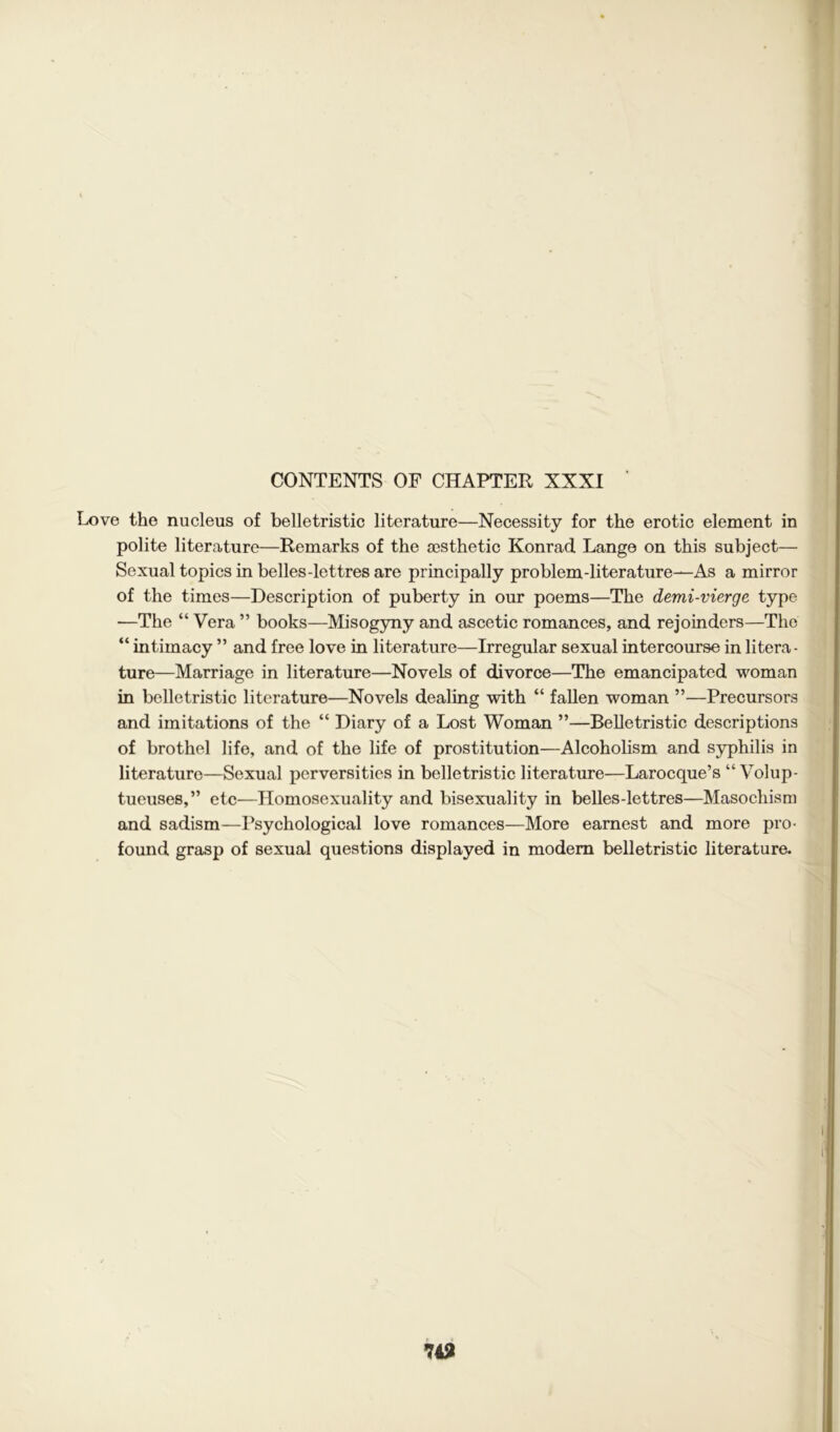 Love the nucleus of belletristic literature—Necessity for the erotic element in polite literature—Remarks of the aesthetic Konrad. Lange on this subject— Sexual topics in belles-lettres are principally problem-literature—As a mirror of the times—Description of puberty in our poems—The demi-vierge type —The “ Vera ” books—Misogyny and ascetic romances, and rejoinders—The “ intimacy ” and free love in literature—Irregular sexual intercourse in litera- ture—Marriage in literature—Novels of divorce—The emancipated woman in belletristic literature—Novels dealing with “ fallen woman ”—Precursors and imitations of the “ Diary of a Lost Woman ”—Belletristic descriptions of brothel life, and of the life of prostitution—Alcoholism and syphilis in literature—Sexual perversities in belletristic literature—Larocque’s “ Volup- tueuses,” etc—Homosexuality and bisexuality in belles-lettres—Masochism and sadism—Psychological love romances—More earnest and more pro- found grasp of sexual questions displayed in modem belletristic literature.