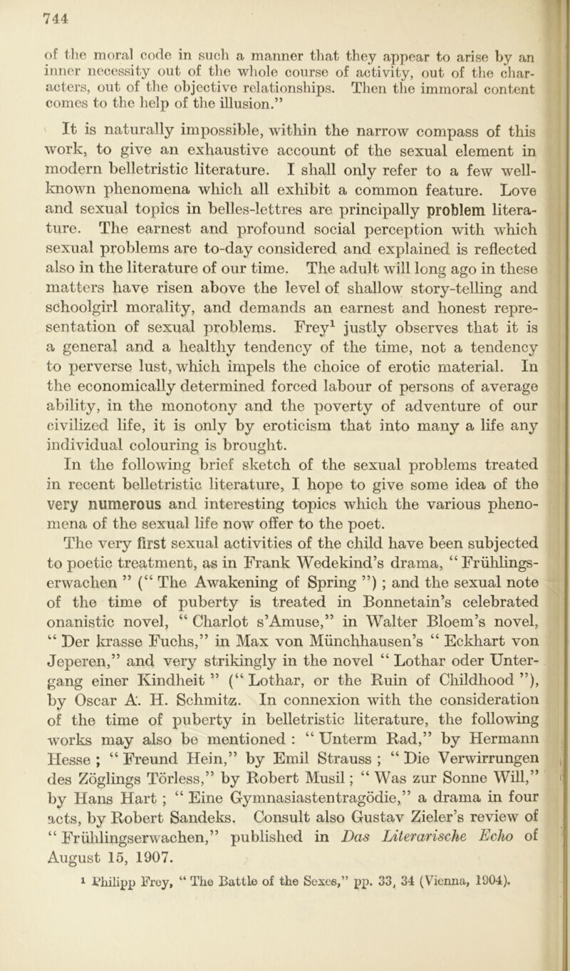 of the moral code in such a manner that they appear to arise by an inner necessity out of the whole course of activity, out of the char- acters, out of the objective relationships. Then the immoral content comes to the help of the illusion.” It is naturally impossible, within the narrow compass of this work, to give an exhaustive account of the sexual element in modern belletristic literature. I shall only refer to a few well- known phenomena which all exhibit a common feature. Love and sexual topics in belles-lettres are principally problem litera- ture. The earnest and profound social perception with which sexual problems are to-day considered and explained is reflected also in the literature of our time. The adult will long ago in these matters have risen above the level of shallow story-telling and schoolgirl morality, and demands an earnest and honest repre- sentation of sexual problems. Frey1 justly observes that it is a general and a healthy tendency of the time, not a tendency to perverse lust, which impels the choice of erotic material. In the economically determined forced labour of persons of average ability, in the monotony and the poverty of adventure of our civilized life, it is only by eroticism that into many a life any individual colouring is brought. In the following brief sketch of the sexual problems treated in recent belletristic literature, I hope to give some idea of the very numerous and interesting topics which the various pheno- mena of the sexual life now offer to the poet. The very first sexual activities of the child have been subjected to poetic treatment, as in Frank Wedekind’s drama, “Fruhlings- erwaclien ” (“ The Awakening of Spring ”) ; and the sexual note of the time of puberty is treated in Bonnetain’s celebrated onanistic novel, “ Chariot s’Amuse,” in Walter Bloem’s novel, 14 Der krasse Fuchs,” in Max von Miinchhausen’s “ Eckhart von Jeperen,” and very strikingly in the novel “ Lothar oder Unter- gang einer Kindheit ” (“ Lothar, or the Ruin of Childhood ”), by Oscar A. H. Schmitz. In connexion with the consideration of the time of puberty in belletristic literature, the following works may also be mentioned : “ Unterm Rad,” by Hermann Hesse ; “ Freund Hein,” by Emil Strauss ; “ Die Verwirrungen des Zoglings Torless,” by Robert Musil; “Was zur Sonne Will,” by Hans Hart ; “ Eine Gymnasiastentragodie,” a drama in four acts, by Robert Sandeks. Consult also Gustav Zieler’s review of “ Friihlingserwachen,” published in Das Literarische Echo of August 15, 1907. 1 Philipp Frey, “ The Battle of the Sexes,” pp. 33, 34 (Vienna, 1904).