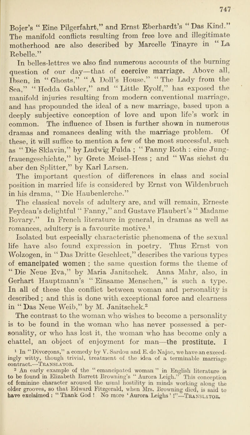 Bojer’s “ Eine Pilgerfahrt,” and Ernst Eberhardt’s “ Das Kind.” The manifold conflicts resulting from free love and illegitimate motherhood are also described by Marcelle Tinayre in La Rebelle.” In belles-lettres we also find numerous accounts of the burning question of our day—that of coercive marriage. Above all, Ibsen, in “ Ghosts,” “ A Doll’s House,” “ The Lady from the Sea,” “ Hedda Gabler,” and “ Little Eyolf,” has exposed the manifold injuries resulting from modern conventional marriage, and has propounded the ideal of a new marriage, based upon a deeply subjective conception of love and upon life’s work in common. The influence of Ibsen is further shown in numerous dramas and romances dealing with the marriage problem. Of these, it will suffice to mention a few of the most successful, such as “ Die Sklavin,” by Ludwig Fulda ; “ Fanny Roth : eine Jung- frauengeschichte,” by Grete Meisel-Hess ; and “ Was siehst du aber den Splitter,” by Karl Larsen. The important question of differences in class and social position in married life is considered by Ernst von Wildenbruch in his drama, “ Die Haubenlerche.” The classical novels of adultery are, and will remain, Erneste Feydeau’s delightful “ Fanny,” and Gustave Flaubert’s “ Madame Bovary.” In French literature in general, in dramas as well as romances, adultery is a favourite motive.1 Isolated but especially characteristic phenomena of the sexual life have also found expression in poetry. Thus Ernst von Wolzogen, in “ Das Dritte Geschlect,” describes the various types of emancipated women ; the same question forms the theme of “ Die Neue Eva,” by Maria Janitschek. Anna Mahr, also, in Gerhart Hauptmann’s “ Einsame Menschen,” is such a type. In all of these the conflict between woman and personality is described; and this is done with exceptional force and clearness in “ Das Neue Weib,” by M. Janitschek.2 The contrast to the woman who wishes to become a personality is to be found in the woman who has never possessed a per- sonality, or who has lost it, the woman who has become only a chattel, an object of enjoyment for man—the prostitute. I 1 In “ Divor^ons,” a comedy by V. Sardou and E. de Najac, we have an exceed- ingly witty, though trivial, treatment of the idea of a terminable marriage contract.—Translator. 2 An early example of the “ emancipated woman ” in English literature is to be found in Elizabeth Barrett Browning’s “ Aurora Leigh.” This conception of feminine character aroused the usual hostility in minds working along the older grooves, so that Edward Fitzgerald, when Airs. Browning died, is said to have exclaimed : “ Thank God ! No more ‘Aurora Leighs’ !”—Translator.