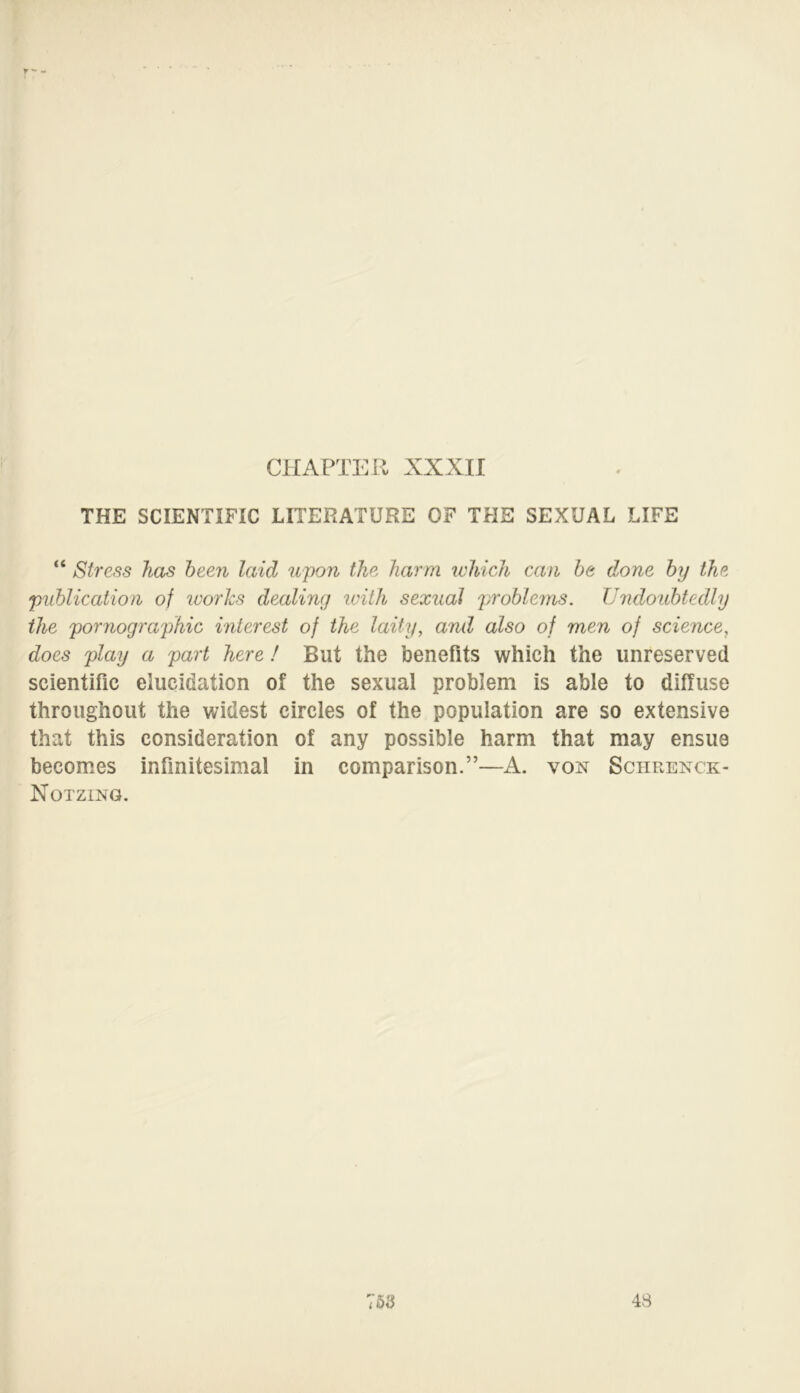 THE SCIENTIFIC LITERATURE OF THE SEXUAL LIFE “ Stress has been laid upon the harm which can be done by the publication of works dealing with sexual problems. Undoubtedly the pornographic interest of the laity, and also of men of science, docs play a part here ! But the benefits which the unreserved scientific elucidation of the sexual problem is able to diffuse throughout the widest circles of the population are so extensive that this consideration of any possible harm that may ensue becomes infinitesimal in comparison.”—A. von Sciirenck- Notzing.