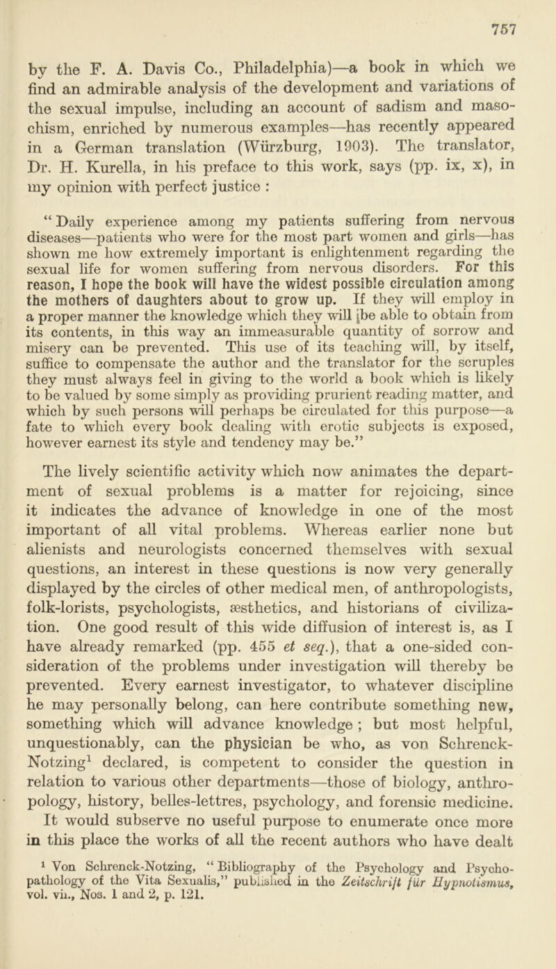 by the F. A. Davis Co., Philadelphia)—a book in which we find an admirable analysis of the development and variations of the sexual impulse, including an account of sadism and maso- chism, enriched by numerous examples—has recently appeared in a German translation (Wurzburg, 1903). The translator, Dr. H. Kurella, in his preface to this work, says (pp. ix, x), in my opinion with perfect justice : “ Daily experience among my patients suffering from nervous diseases—patients who were for the most part women and girls—has shown me how extremely important is enlightenment regarding the sexual life for women suffering from nervous disorders. For this reason, I hope the book will have the widest possible circulation among the mothers of daughters about to grow up. If they will employ in a proper manner the knowledge which they will j^be able to obtain from its contents, in this way an immeasurable quantity of sorrow and misery can be prevented. This use of its teaching will, by itself, suffice to compensate the author and the translator for the scruples they must always feel in giving to the world a book which is likely to be valued by some simply as providing prurient reading matter, and which by such persons will perhaps be circulated for this purpose—a fate to which every book dealing with erotic subjects is exposed, however earnest its style and tendency may be.” The lively scientific activity which now animates the depart- ment of sexual problems is a matter for rejoicing, since it indicates the advance of knowledge in one of the most important of all vital problems. Whereas earlier none but alienists and neurologists concerned themselves with sexual questions, an interest in these questions is now very generally displayed by the circles of other medical men, of anthropologists, folk-lorists, psychologists, aesthetics, and historians of civiliza- tion. One good result of this wide diffusion of interest is, as I have already remarked (pp. 455 et seq.), that a one-sided con- sideration of the problems under investigation will thereby be prevented. Every earnest investigator, to whatever discipline he may personally belong, can here contribute something new, something which will advance knowledge ; but most helpful, unquestionably, can the physician be who, as von Sclirenck- Notzing1 declared, is competent to consider the question in relation to various other departments—those of biology, anthro- pology, history, belles-lettres, psychology, and forensic medicine. It would subserve no useful purpose to enumerate once more in this place the works of all the recent authors who have dealt 1 Von Sckrenck-Notzing, “ Bibliography of the Psychology and Psycho- pathology of the Vita Sexualis,” published in the Zeitschrijt fur Hypnotismus, vol. vii., Nos. 1 and 2, p. 121.