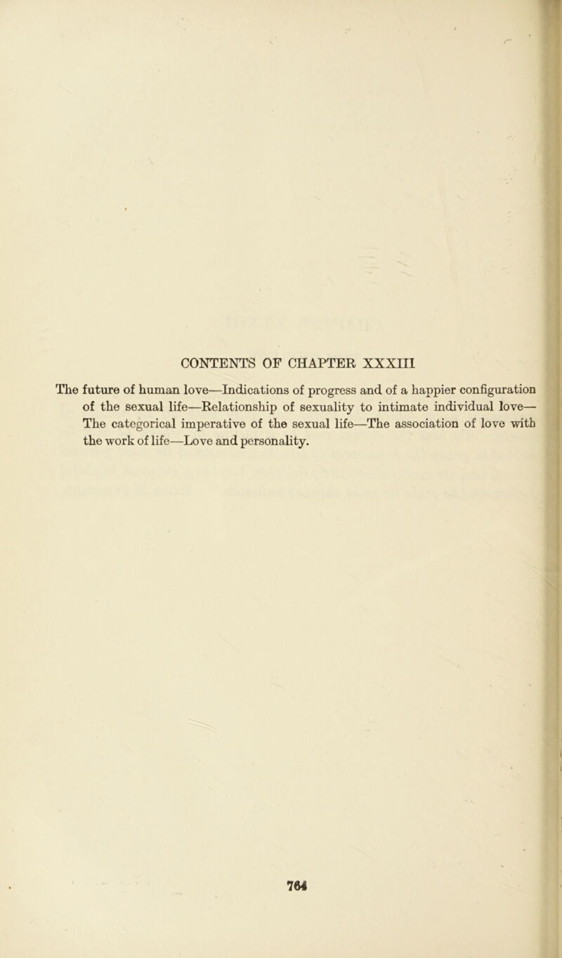 CONTENTS OF CHAPTER XXXIII The future of human love—Indications of progress and of a happier configuration of the sexual life—Relationship of sexuality to intimate individual love— The categorical imperative of the sexual life—The association of love with the work of life—Love and personality.