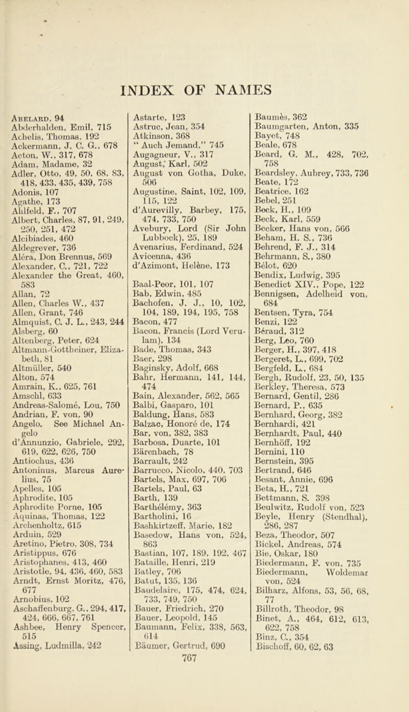 INDEX OF NAMES Abelard, 94 Abderhalden, Emil, 715 Achelis, Thomas, 192 Ackermann, J. C. G., 678 Acton, W., 317, 678 Adam, Madame, 32 Adler, Otto, 49, 50, 68, 83, 418, 433, 435, 439,758 Adonis, 107 Agathe, 173 Aklfeld, F., 707 Albert, Charles, 87, 91, 249, 250, 251, 472 Alcibiades, 460 Aldegrever, 736 Alera, Don Brennus, 569 Alexander, C., 721, 722 Alexander the Great, 460, 583 Allan, 72 Allen, Charles W., 437 Allen, Grant, 746 Almquist, C. J. L., 243, 244 Alsberg, 60 Altenberg, Peter, 624 Altmann-Gottheiner, Eliza- beth, 81 Altmiiller, 540 Alton, 574 Amrain, K., 625, 761 Amsclil, 633 Andreas-Salome, Lou, 750 Andrian, F. yon, 90 Angelo. See Michael An- gelo d’Annunzio, Gabriele, 292, 619, 622, 626, 750 Antiochus, 436 Antoninus, Marcus Aure- lius, 75 Apelles, 105 Aphrodite, 105 Aphrodite Porne, 105 Aquinas, Thomas, 122 Archenholtz, 615 Arduin, 529 Aretino, Pietro, 308, 734 Aristippus, 676 Aristophanes, 413, 460 Aristotle, 94, 436, 460, 583 Arndt, Ernst Moritz, 476, 677 Arnobius, 102 Aschaffenburg, G., 294, 417, 424, 666, 667, 761 Ashbee, Henry Spencer, 515 Assing, Ludmilla, 242 Astarte, 123 Astruc, Jean, 354 Atkinson, 368 “ Auch Jemand,” 745 Augagneur, V., 317 August,' Karl, 502 August von Gotha, Duke, 506 Augustine, Saint, 102, 109, 115, 122 d’Aurevilly, Barbey, 175, 474, 733, 750 Avebury, Lord (Sir John Lubbock), 25, 189 Avenarius, Ferdinand, 524 Avicenna, 436 d'Azimont, Hel&ne, 173 Baal-Peor, 101, 107 Bab, Edwin, 485 Bachofen, J. J., 10, 102, 104, 189, 194, 195, 758 Bacon, 477 Bacon, Francis (Lord Veru- lam), 134 Bade, Thomas, 343 Baer, 298 Baginsky, Adolf, 668 Bahr, Hermann, 141, 144, 474 Bain, Alexander, 562, 565 Balbi, Gasparo, 101 Baldung, Hans, 583 Balzac, Honore de, 174 Bar, von, 382, 383 Barbosa, Duarte, 101 Barenbach, 78 Barrault, 242 Barrucco, Nicolo, 440, 703 Bartels, Max, 697, 706 Bartels, Paul, 63 Barth, 139 Barthelemy, 363 Bartholini, 16 Bashkirtzeff, Marie, 182 Basedow, Hans von, 524, 863 Bastian, 107, 189, 192, 467 Bataille, Henri, 219 Batley, 706 Batut, 135, 136 Baudelaire, 175, 474, 624, 733, 749, 750 Bauer, Friedrich, 270 Bauer, Leopold, 145 Baumann, Felix, 338, 563, 614 Baumer, Gertrud, 690 767 Baumes, 362 Baumgarten, Anton, 335 Bayet, 748 Beale, 678 Beard, G. M., 428, 702, 758 Beardsley, Aubroy, 733, 736 Beate, 172 Beatrice, 162 Bebel, 251 Beck, H., 109 Beck, Karl, 559 Becker, Hans von, 566 Beham, H. S., 736 Behrend, F. J., 314 Behrmann, S., 380 Belot, 620 Bendix, Ludwig, 395 Benedict XIV., Pope, 122 Bennigsen, Adolheid von, 684 Bentsen, Tyra, 754 Benzi, 122 Bcraud, 312 Berg, Leo, 760 Berger, H., 397, 418 Bergeret, L., 699, 702 Bergfeld, L., 684 Bergh, Rudolf, 23, 50, 135 Berkley, Theresa, 573 Bernard, Gentil, 286 Bernard, P., 635 Bernhard, Georg, 382 Bemhardi, 421 Berjahardt, Paul, 440 Bernhoff, 192 Bernini, 110 Bernstein, 395 Bertrand, 646 Besant, Annie, 696 Beta, H., 721 Bettmann, S. 398 Beulwitz, Rudolf von, 523 Beyle, Henry (Stendhal), 286, 287 Beza, Theodor, 507 Bickel, Andreas, 574 Bie, Oskar, 180 Biedermann, F. von, 735 Biedermann, Woldemar von, 524 Bilharz, Alfons, 53, 56, 68, 77 Billroth, Theodor, 98 Binet, A., 464, 612, 613, 622, 758 Binz, C., 354 Bischolf, 60, 62, 63