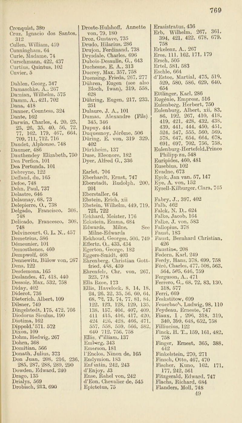 Cronquist, 380 Cruz, Ignacio dos Santos, 312 Cullen, William, 459 Cunningham, 64 Curie, Madame, 74 Curschmann, 422, 437 Curtius, Quintus, 102 Cuvier, 5 Dahlen, Georg, 347 Damaschke, A., 267 Damian, Wilhelm, 575 Damm, A., 421, 702 Dana, 418 Danner, Countess, 324 Dante, 162 Darwin, Charles, 4, 20, 23, 25, 26, 35, 40, 56, 72, 77, 162, 179, 467, 664, 709, 711, 712,716 Daudet, Alphonse, 748 Daumer, 486 Dauthendey Elizabeth, 750 Dea Perfica, 101 Dea Pertunda, 101 Debreyne, 122 Deffand, du, 165 Defoe, 748 Dehn, Paul, 737 Delastre, 646 Delaunay, 68, 73 Delepierre, 0., 738 Delgado, Francisco, SOS, 748 Delicado, Francesco, 308, 748 Delvincourt, G. L. N., 457 Demetrius, 586 Demeunier, 101 Demosthenes, 460 Dempwolf, 468 Dennewitz, Billow von, 267 Dens, 122 Desdemona, 165 Deslandes, 47, 418, 440 Dessoir, Max, 532, 758 Diday, 402 Diderot, 736 Dieterich, Albert, 109 Dilsner, 749 Dingelstedt, 175, 472, 766 Diodorus Siculus, 190 Diotima, 162 Dippold,f571, 572 Dixon, 109 Dohm, Hedwig, 267 Dohrn, 368 Domitian, 566 Donath, Julius, 373 Don Juan, 208, 216, 236, 285, 287, 288, 289, 290 Dowden, Edward, 240 Drago, 135 Drialys, 569 Drobisch, 213. 690 Droste-Hulshoff, Annette von, 79,180 Droz, Gustave, 735 Drudo, Hilarius, 286 Drujon, Ferdinand, 738 Drysdale, Charles, 696 Dubois-Desaulle, G., 643 Duchesne, E. A., 313 Ducrey, Max, 357, 758 Duensing, Frieda, 267, 277 Duhren, Eugen (see also Bloch, Iwan), 319, 558, 628 Diihring, Eugen, 217, 233, 251 Dulaure, J. A., 101 Dumas, Alexandre (Fils) 345, 346 Dupuy, 444 Duquesnoy, Jerome, 506 During, E. von, 319 329, 402 Diirkheim, 137 Duse, Eleonore, 182 Dyer, Alfred G., 336 Earlet, 704 Eberhardt, Ernst, 747 Eberstadt, Rudolph, 200, 201 Eberstaller, 64 Ebstein, Erich, xii Ebstein, W7ilhelm, 449, 719, 721, 722 Eckhard, Meister, 176 Eckstein, Emma, 684 Edwards, Milne. See Milne-Edwards Eekhoud, Georges, 506, 749 Effertz, O., 433, 434 Egerton, George, 182 Eggers-Smidt, 403 Ehrenberg, Christian Gott- fried, 458, 459 Ehrenfels, Chr. von, 267, 323, V 8 Ella Rose, 173 Ellis, Havelock, 8, 14, 18, 24, 26, 32, 35, 56, 60, 64, 68, *% 73, 74, 77, 81, 84, 122, 123, 128, 129, 135, 138, 157, 404, 407, 409, 411 415, 416, 417, 420, 424 126, 428, 466, 471, 557, 558, 559, 566, 582, 640 712, 756, 758 Ellis, William, 137 Emberg, 343 Emerson, 181 l’Enclos, Ninon de, 165 Endymion, 183 Enf intin, 242, 243 d’Enjoy, 33 Ense, Rahel von, 242 d’Eon, Chevalier de, 545 Epictetus, 75 Erasistratus, 436 Erb, Wilhelm, 267, 361, 394, 421, 422, 678, 679, 758 Erkelenz, A., 267 Eros, 111, 162, 171, 179 Ersch, 505 Ertol, 581, 583 Eschle, 664 d’Estoc, Martial, 475, 519, 529, 580, 586, 629, 640, 654 Ettlinger, Karl, 286 Eugenio, Empress, 516 Eulenberg, Herbert, 750 Eulenburg, Albert, xii, 83, 86, 192, 267, 410, 418, 419, 421, 428, 432, 438, 439, 441, 444, 450, 451, 524, 547, 555, 560, 569. 578, 647, 654, 664, 678, 691, 697, 702, 756, 758, Eulenburg-Hertef eld,Prince Philipp zu, 548 Euripides, 460, 481 Eusebius, 102 Evadne, 673 Eyck, Jan van, 57, 147 Eye, A. von, 152 Eysell-Kilburger, Clara, 745 Fabry, J., 397, 402 Falb, 462 Falck, N. D., 624 Falke, Jacob, 164 Falke, J. von, 583 Fallopius, 378 Faust, 183 Faust, Bernhard Christian, 426 Faustina, 208 Federn, Karl, 249 Ferdy, Hans, 378, 699, 758 Fere, Charles, 477, 508, 563, 564, 565, 646, 759 Ferguson, A., 471 Ferrero, G., 68, 72, 83, 130, 318, 577 Ferri, 669 Feskstitow, 699 Feuerbach, Ludwig, 98, 110 Feydeau, Erneste, 747 Fiaux, I , 296, 318, 319, 340, 399, 648, 652, 758 Filliucius, 122 Finck, H. T., 159, 161, 482, 758 Finger, Ernest, 365, 388, 442 Finkelstein, 270, 271 Finsch, Otto, 467, 470 Fischer, Kuno, 162, 171, 177, 242, 561 Fitzgerald, Edward, 747 Flachs, Richard, 684 Flanders, Moll, 748 49