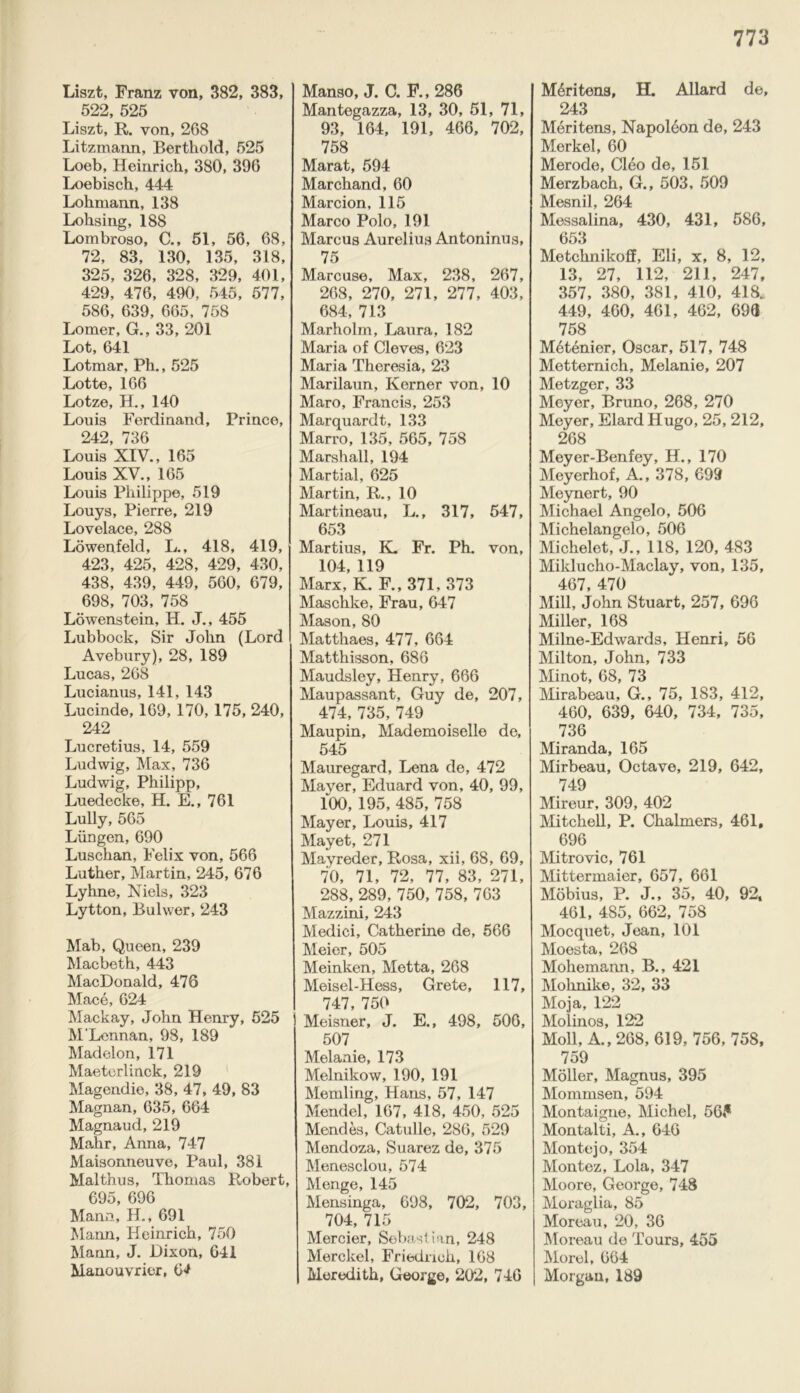 Liszt, Franz von, 382, 383, 522, 525 Liszt, R. von, 268 Litzmann, Berthold, 525 Loeb, Heinrich, 380, 396 Loebisch, 444 Lohmann, 138 Lohsing, 188 Lombroso, C,, 51, 56, 68, 72, 83, 130, 135, 318, 325, 326, 328, 329, 401, 429, 476, 490, 545, 577, 586, 639, 665, 758 Lomer, G., 33, 201 Lot, 641 Lotmar, Ph., 525 Lotte, 166 Lotze, H., 140 Louis Ferdinand, Prince, 242, 736 Louis XIV., 165 Louis XV., 165 Louis Philippe, 519 Louys, Pierre, 219 Lovelace, 288 Lowenfeld, L., 418, 419, 423, 425, 428, 429, 430, 438, 439, 449, 560, 679, 698, 703, 758 Lowenstein, H. J., 455 Lubbock, Sir John (Lord Avebury), 28, 189 Lucas, 268 Lucianus, 141, 143 Lucinde, 169, 170, 175, 240, 242 Lucretius, 14, 559 Ludwig, Max, 736 Ludwig, Philipp, Luedecke, H. E., 761 Lully, 565 Liingen, 690 Luschan, Felix von, 566 Luther, Martin, 245, 676 Lyhne, Niels, 323 Lytton, Bulwer, 243 Mab, Queen, 239 Macbeth, 443 MacDonald, 476 Mace, 624 Mackay, John Henry, 525 M'Lennan, 98, 189 Madelon, 171 Maeterlinck, 219 Magendie, 38, 47, 49, 83 Magnan, 635, 664 Magnaud, 219 Mahr, Anna, 747 Maisonneuve, Paul, 381 Malthus, Thomas Robert, 695, 696 Mann, H., 691 Mann, Heinrich, 750 Mann, J. Dixon, 641 Manouvrier, 64 Manso, J. C. F., 286 Mantegazza, 13, 30, 51, 71, 93, 164, 191, 466, 702, 758 Marat, 594 Marchand, 60 Marcion, 115 Marco Polo, 191 Marcus Aurelius Antoninus, 75 Marcuse, Max, 238, 267, 268, 270, 271, 277, 403, 684, 713 Marholm, Laura, 182 Maria of Cleves, 623 Maria Theresia, 23 Marilaun, Kerner von, 10 Maro, Francis, 253 Marquardt, 133 Marro, 135, 565, 758 Marshall, 194 Martial, 625 Martin, R., 10 Martineau, L., 317, 547, 653 Martius, K. Fr. Ph. von, 104, 119 Marx, K. F., 371, 373 Maschke, Frau, 647 Mason, 80 Matthaes, 477, 664 Matthisson, 686 Maudsley, Henry, 666 Maupassant, Guy de, 207, 474, 735, 749 Maupin, Mademoiselle de, 545 Mauregard, Lena de, 472 Mayer, Eduard von, 40, 99, 100, 195, 485, 758 Mayer, Louis, 417 Mayet, 271 Mayreder, Rosa, xii, 68, 69, 70, 71, 72, 77, 83, 271, 288, 289, 750, 758, 763 Mazzini, 243 Medici, Catherine de, 566 Meier, 505 Meinken, Metta, 268 Meisel-Hess, Grete, 117, 747, 750 Meisner, J. E., 498, 506, 507 Melanie, 173 Melnikow, 190, 191 Memling, Hans, 57, 147 Mendel, 167, 418, 450, 525 Mendes, Catulle, 286, 529 Mendoza, Suarez de, 375 Menesclou, 574 Menge, 145 Mensinga, 698, 702, 703, 704, 715 Mercier, Sebastian, 248 Merckel, Friedrich, 168 Meredith, George, 202, 746 M6ritens, H. Allard de, 243 Meritens, Napoleon de, 243 Merkel, 60 Merode, Cleo de, 151 Merzbach, G., 503, 509 Mesnil, 264 Messalina, 430, 431, 586, 653 Metchnikoff, Eli, x, 8, 12, 13, 27, 112, 211, 247, 357, 380, 381, 410, 418. 449, 460, 461, 462, 693 758 M6tenier, Oscar, 517, 748 Metternich, Melanie, 207 Metzger, 33 Meyer, Bruno, 268, 270 Meyer, Elard Hugo, 25, 212, 268 Meyer-Benfey, H., 170 Meyerhof, A., 378, 699 Meynert, 90 Michael Angelo, 506 Michelangelo, 506 Michelet, J., 118, 120, 483 Milducho-Maclay, von, 135, 467, 470 Mill, John Stuart, 257, 696 Miller, 168 Milne-Edwards, Henri, 56 Milton, John, 733 Minot, 68, 73 Mirabeau, G., 75, 183, 412, 460, 639, 640, 734, 735, 736 Miranda, 165 Mirbeau, Octave, 219, 642, 749 Mireur, 309, 402 Mitchell, P. Chalmers, 461, 696 Mitrovic, 761 Mittermaier, 657, 661 Mobius, P. J., 35, 40, 92, 461, 485, 662, 758 Mocquet, Jean, 101 Moesta, 268 Mohemann, B., 421 Mohnike, 32, 33 Moja, 122 Molinos, 122 Moll, A., 268, 619, 756, 758, 759 Moller, Magnus, 395 Mommsen, 594 Montaigne, Michel, 56,* Montalti, A., 646 Monte jo, 354 Montez, Lola, 347 Moore, George, 748 Moraglia, 85 Moreau, 20, 36 Moreau de Tours, 455 Morel, 664 Morgan, 189