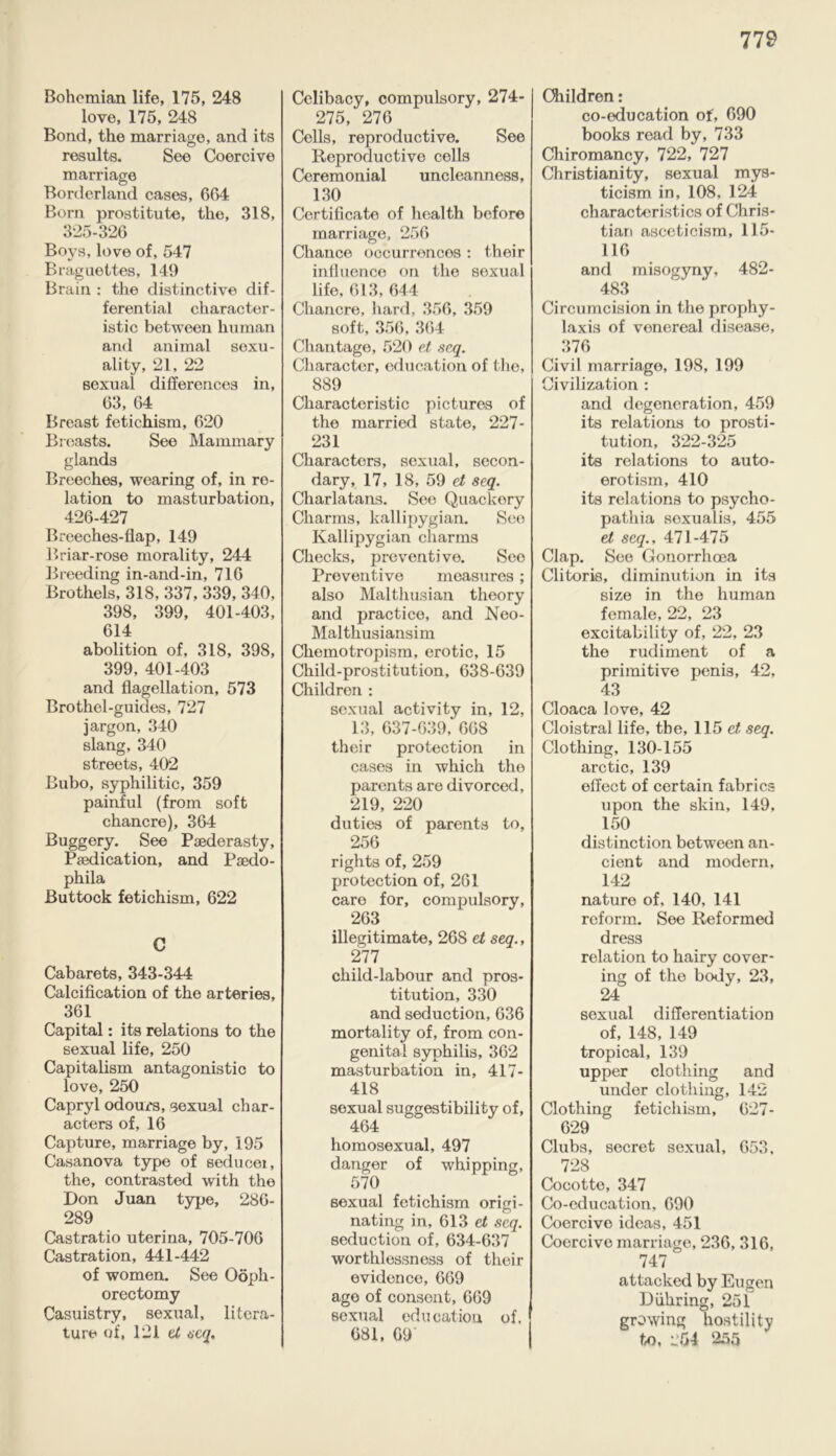 Bohemian life, 175, 248 love, 175, 248 Bond, the marriage, and its results. See Coercive marriage Borderland cases, 664 Bom prostitute, the, 318, 325-326 Boys, love of, 547 Braguettes, 149 Brain : the distinctive dif- ferential character- istic between human and animal sexu- ality, 21, 22 sexual differences in, 63, 64 Breast fetichism, 620 Breasts. See Mammary glands Breeches, wearing of, in re- lation to masturbation, 426-427 Breeches-flap, 149 Briar-rose morality, 244 Breeding in-and-in, 716 Brothels, 318, 337. 339, 340, 398, 399, 401-403, 614 abolition of, 318, 398, 399, 401-403 and flagellation, 573 Brothel-guides, 727 jargon, 340 slang, 340 streets, 402 Bubo, syphilitic, 359 painful (from soft chancre), 364 Buggery. See Paederasty, Paedication, and Paedo- phila Buttock fetichism, 622 C Cabarets, 343-344 Calcification of the arteries, 361 Capital: its relations to the sexual life, 250 Capitalism antagonistic to love, 250 Capryl odours, sexual char- acters of, 16 Capture, marriage by, 195 Casanova type of seducer, the, contrasted with the Don Juan type, 286- 289 Castratio uterina, 705-706 Castration, 441-442 of women. See Ooph- orectomy Casuistry, sexiral, litera- ture of, 121 tl seq. Celibacy, compulsory, 274- 275, 276 Cells, reproductive. See Reproductive cells Ceremonial uncleanness, 130 Certificate of health before marriage, 256 Chance occurrences : their influence on the sexual life, 613, 644 Chancre, hard, 356, 359 soft, 356, 364 Chantage, 520 et seq. Character, education of the, 889 Characteristic pictures of the married state, 227- 231 Characters, sexual, secon- dary, 17, 18, 59 et seq. Charlatans. See Quackery Charms, kallipygian. See Kallipygian charms Checks, preventive. See Preventive measures; also Malthusian theory and practice, and Neo- Malthusiansim Chemotropism, erotic, 15 Child-prostitution, 638-639 Children : sexual activity in, 12, 13, 637-639, 668 their protection in cases in which the parents are divorced, 219, 220 duties of parents to, 256 rights of, 259 protection of, 261 care for, compulsory, 263 illegitimate, 268 et seq., 277 child-labour and pros- titution, 330 and seduction, 636 mortality of, from con- genital syphilis, 362 masturbation in, 417- 418 sexual suggestibility of, 464 homosexual, 497 danger of whipping, 570 sexual fetichism origi- nating in, 613 et seq. seduction of, 634-637 worthlessness of their evidence, 669 age of consent, 669 sexual education of, 681, 69 Children: co-education of, 690 books read by, 733 Chiromancy, 722, 727 Christianity, sexual mys- ticism in, 108, 124 characteristics of Chris- tian asceticism, 115- 116 and misogyny, 482- 483 Circumcision in the prophy- laxis of venereal disease, 376 Civil marriage, 198, 199 Civilization : and degeneration, 459 its relations to prosti- tution, 322-325 its relations to auto- erotism, 410 its relations to psycho- pathia soxualis, 455 et seq., 471-475 Clap. See Gonorrhoea Clitoris, diminution in its size in the human female, 22, 23 excitability of, 22, 23 the rudiment of a primitive penis, 42, 43 Cloaca love, 42 Cloistral life, the, 115 et seq. Clothing, 130-155 arctic, 139 effect of certain fabrics upon the skin, 149, 150 distinction between an- cient and modern, 142 nature of, 140, 141 reform. See Reformed dress relation to hairy cover- ing of the body, 23, 24 sexual differentiation of, 148, 149 tropical, 139 upper clothing and under clothing, 142 Clothing fetichism, 627- 629 Clubs, secret sexual, 653. 728 Cocotte, 347 Co-education, 690 Coercivo ideas, 451 Coercive marriage, 236, 316, 747 attacked by Eugen Diiliring, 251 growing hostility to, 254 255