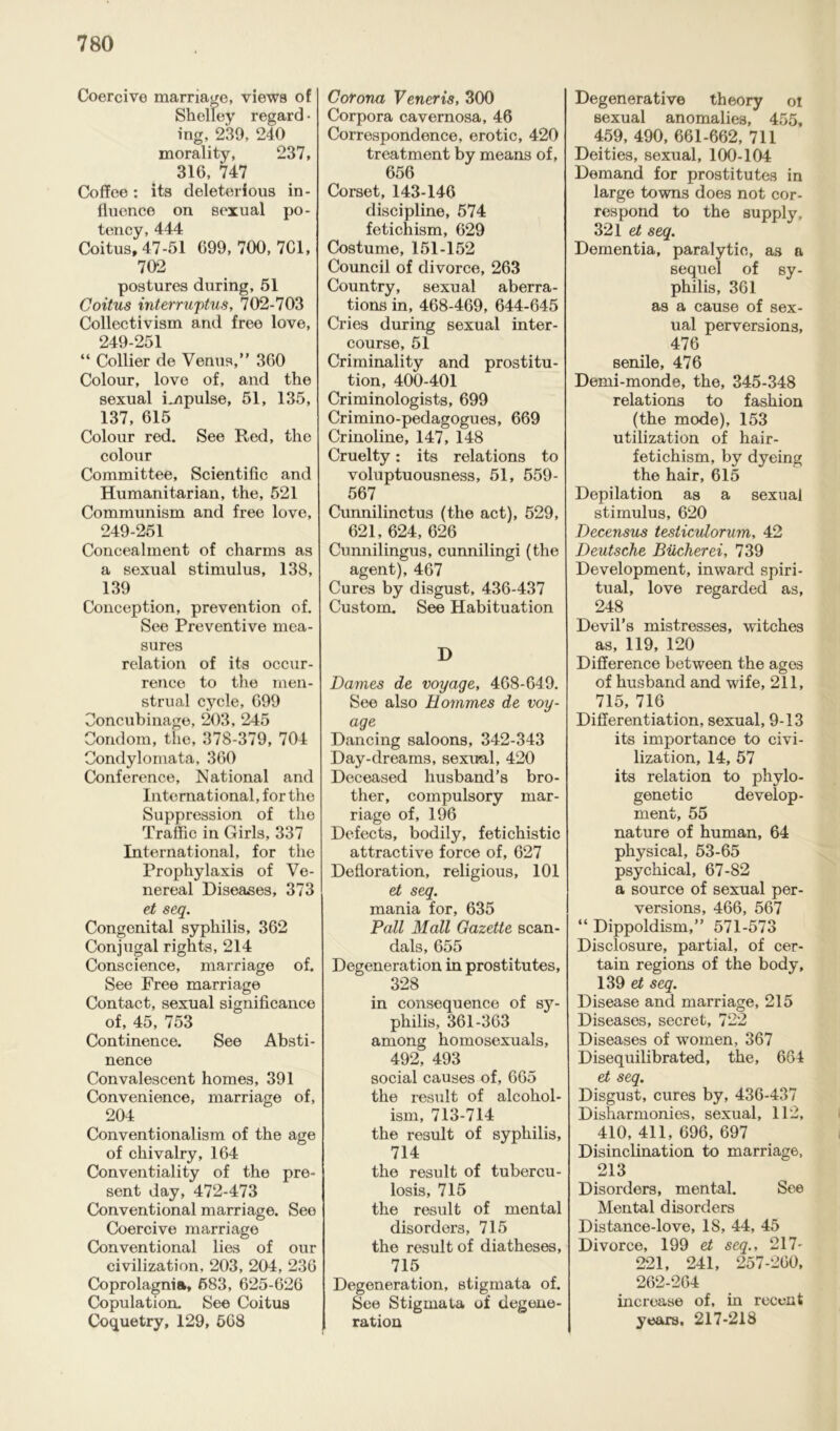 Coercive marriage, views of Shelley regard • ing, 239, 240 morality, 237, 316, 747 Coffee: its deleterious in- fluence on sexual po- tency, 444 Coitus, 47-51 699,700,701, 702 postures during, 51 Coitus interrwptus, 702-703 Collectivism and free love, 249-251 “ Collier de Venus,” 360 Colour, love of, and the sexual impulse, 51, 135, 137, 615 Colour red. See Red, the colour Committee, Scientific and Humanitarian, the, 521 Communism and free love, 249-251 Concealment of charms as a sexual stimulus, 138, 139 Conception, prevention of. See Preventive mea- sures relation of its occur- rence to the men- strual cycle, 699 Concubinage, 203, 245 Condom, the, 378-379, 704 Oondylornata, 360 Conference, National and International, for the Suppression of the Traffic in Girls, 337 International, for the Prophylaxis of Ve- nereal Diseases, 373 et seq. Congenital syphilis, 362 Conjugal rights, 214 Conscience, marriage of. See Free marriage Contact, sexual significance of, 45, 753 Continence. See Absti- nence Convalescent homes, 391 Convenience, marriage of, 204 Conventionalism of the age of chivalry, 164 Conventiality of the pre- sent day, 472-473 Conventional marriage. See Coercive marriage Conventional lies of our civilization, 203, 204, 236 Coprolagnia, 583, 625-626 Copulation. See Coitus Coquetry, 129, 568 Corona Veneris, 300 Corpora cavernosa, 46 Correspondence, erotic, 420 treatment by means of, 656 Corset, 143-146 discipline, 574 fetichism, 629 Costume, 151-152 Council of divorce, 263 Country, sexual aberra- tions in, 468-469, 644-645 Cries during sexual inter- course, 51 Criminality and prostitu- tion, 400-401 Criminologists, 699 Crimino-pedagogues, 669 Crinoline, 147, 148 Cruelty: its relations to voluptuousness, 51, 559- 567 Cunnilinctus (the act), 529, 621, 624, 626 Cunnilingus, cunnilingi (the agent), 467 Cures by disgust, 436-437 Custom. See Habituation D Dames de voyage, 468-649. See also Hommes de voy- age Dancing saloons, 342-343 Day-dreams, sexual, 420 Deceased husband’s bro- ther, compulsory mar- riage of, 196 Defects, bodily, fetichistic attractive force of, 627 Defloration, religious, 101 et seq. mania for, 635 Pall Mall Gazette scan- dals, 655 Degeneration in prostitutes, 328 in consequence of sy- philis, 361-363 among homosexuals, 492, 493 social causes of, 665 the result of alcohol- ism, 713-714 the result of syphilis, 714 the result of tubercu- losis, 715 the result of mental disorders, 715 the result of diatheses, 715 Degeneration, stigmata of. See Stigmata of degene- ration Degenerative theory oi sexual anomalies, 455, 459, 490, 661-662, 711 Deities, sexual, 100-104 Demand for prostitutes in large towns does not cor- respond to the supply, 321 et seq. Dementia, paralytic, as a sequel of sy- philis, 361 as a cause of sex- ual perversions, 476 senile, 476 Demi-monde, the, 345-348 relations to fashion (the mode), 153 utilization of hair- fetichism, by dyeing the hair, 615 Depilation as a sexual stimulus, 620 Decensus tesliculorum, 42 Deutsche Bucherei, 739 Development, inward spiri- tual, love regarded as, 248 Devil’s mistresses, witches as, 119, 120 Difference between the ages of husband and wife, 211, 715, 716 Differentiation, sexual, 9-13 its importance to civi- lization, 14, 57 its relation to phylo- genetic develop- ment, 55 nature of human, 64 physical, 53-65 psychical, 67-82 a source of sexual per- versions, 466, 567 “ Dippoldism,” 571-573 Disclosure, partial, of cer- tain regions of the body, 139 ei seq. Disease and marriage, 215 Diseases, secret, 722 Diseases of women, 367 Disequilibrated, the, 664 et seq. Disgust, cures by, 436-437 Disharmonies, sexual, 112, 410, 411, 696, 697 Disinclination to marriage, 213 Disorders, mental. See Mental disorders Distance-love, 18, 44, 45 Divorce, 199 et seq., 217- 221, 241, 257-260, 262-264 increase of, in recent years, 217-218