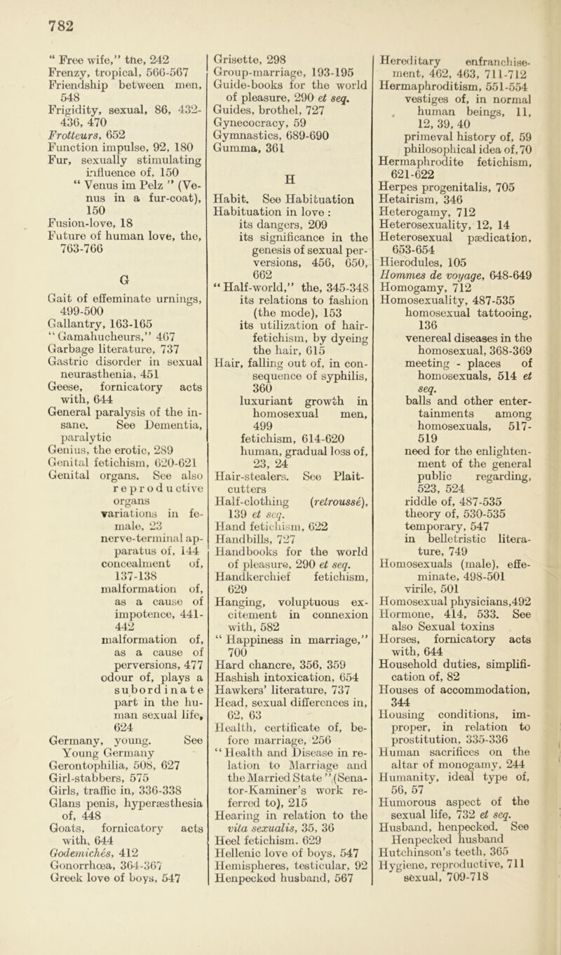 “ Free wife,” the, 242 Frenzy, tropical, 566-567 Friendship between men, 548 Frigidity, sexual, 86, 432- 436, 470 Frotteurs, 652 Function impulse, 92, 180 Fur, sexually stimulating influence of, 150 “ Venus im Pelz ” (Ve- nus in a fur-coat), 150 Fusion-love, 18 Future of human love, the, 763-766 G Gait of effeminate urnings, 499-500 Gallantry, 163-165 “ Gamahucheurs,” 467 Garbage literature, 737 Gastric disorder in sexual neurasthenia, 451 Geese, fornicatory acts with, 644 General paralysis of the in- sane. See Dementia, paralytic Genius, the erotic, 289 Genital fetichism, 620-621 Genital organs. See also reprodu ctive organs variations in fe- male, 23 nerve-terminal ap- paratus of, 144 concealment of, 137-138 malformation of, as a cause of impotence, 441- 442 malformation of, as a cause of perversions, 477 odour of, plays a subordinate part in the hu- man sexual life, 624 Germany, young. See Young Germany Gerontophilia, 508, 627 Girl-stabbers, 575 Girls, traffic in, 336-338 Gians penis, hypersesthesia of, 448 Goats, fornicatory acts with, 644 Godemiches, 412 Gonorrhoea, 364-367 Greek love of boys, 547 Grisette, 298 Group-marriage, 193-195 Guide-books for the world of pleasure, 290 et seq. Guides, brothel, 727 Gynecocracy, 59 Gymnastics, 689-690 Gumma, 361 H Habit. See Habituation Habituation in love : its dangers, 209 its significance in the genesis of sexual per- versions, 456, 650, 662 “ Half-world,” the, 345-348 its relations to fashion (the mode), 153 its utilization of hair- fetichism, by dyeing the hair, 615 Hair, falling out of, in con- sequence of syphilis, 360 luxuriant growth in homosexual men, 499 fetichism, 614-620 human, gradual loss of, 23, 24 Hair-stealers. See Plait- cutters Half-clothing (retrousse), 139 et seq. Hand fetichism, 622 Handbills, 727 Handbooks for the world of pleasure, 290 et seq. Handkerchief fetichism, 629 Hanging, voluptuous ex- citement in connexion with, 582 “ Happiness in marriage,” 700 Hard chancre, 356, 359 Hashish intoxication, 654 Hawkers’ literature, 737 Head, sexual differences in, 62, 63 Health, certificate of, be- fore marriage, 256 “Health and Disease in re- lation to Marriage and the Married State ”,(Sena- tor-Kaminer’s work re- ferred to), 215 Hearing in relation to the vita sexualis, 35, 36 Heel fetichism. 629 Hellenic love of boys, 547 Hemispheres, testicular, 92 Henpecked husband, 567 Hereditary enfranchise- ment, 462, 463, 711-712 Hermaphroditism, 551-554 vestiges of, in normal human beings, 11, 12, 39, 40 primeval history of, 59 philosophical idea of, 70 Hermaphrodite fetichism, 621-622 Herpes progenitalis, 705 Hetairism, 346 Heterogamy, 712 Heterosexuality, 12, 14 Heterosexual paedication, 653-654 Hierodules, 105 Hommes de voyage, 648-649 Homogamy, 712 Homosexuality, 487-535 homosexual tattooing, 136 venereal diseases in the homosexual, 368-369 meeting - places of homosexuals, 514 et seq. balls and other enter- tainments among homosexuals, 517- 519 need for the enlighten- ment of the general public regarding, 523, 524 riddle of, 487-535 theory of, 530-535 temporary, 547 in belletristic litera- ture, 749 Homosexuals (male), effe- minate, 498-501 virile, 501 Homosexual physicians,492 Hormone, 414, 533. See also Sexual toxins Horses, fornicatory acts with, 644 Household duties, simplifi- cation of, 82 Houses of accommodation, 344 Housing conditions, im- proper, in relation to prostitution, 335-336 Human sacrifices on the altar of monogamy, 244 Humanity, ideal type of, 56, 57 Humorous aspect of the sexual life, 732 et seq. Husband, henpecked. See Henpecked husband Hutchinson’s teeth, 365 Hygiene, reproductive, 711 sexual, 709-718