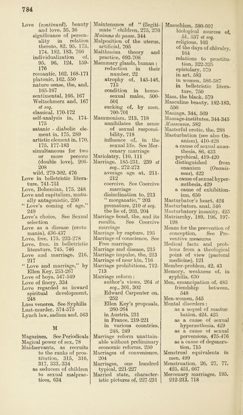 Love (continued), beauty and love, 35, 36 significance of person- ality in relation thereto, 82, 95, 173, 174, 182, 183, 766 individualization of, 95, 96, 124, 159- 176 romantic, 162, 168-171 platonic, 162, 550 nature sense, the, and, 165-167 sentimental, 166, 167 Weltschmerz and, 167 et seq. classical, 170-172 self-analysis in, 174- 175 satanic - diabolic ele- ment in, 175, 289 artistic element in, 170, 175, 177-183 simultaneous for two or more persons (double love), 206- 208 wild, 279-302, 476 Love in belletristic litera- ture, 741-751 Love, Bohemian, 175, 248 Love and capitalism, mutu- ally antagonistic, 250 “ Love’s coming of age,” 249 Love’s choice. See Sexual selection Love as a disease (eroto mania), 436-437 Love, free, 175, 233-278 Love, free, in belletristic literature, 745, 746 Love and marriage, 216, 217 “ Love and marriage,” by Ellen Key, 253-267 Love of boys, 547-549 Love of finery, 334 Love regarded as inward spiritual development, 248 Lues venerea. See Syphilis Lust-murder, 574-575 Lynch law, sadism and, 563 M Magazines. See Periodicals Magical power of sex, 78 Maidservants, as recruits to the ranks of pros- titution, 315, 316, 317, 333,-334 as seducers of children to sexual malprac- tices, 634 Maintenance of “ illegiti - mate ” children, 275, 276 Matsons de passe, 344 Malposition of the uterus, artificial, 705 Malthusian theory and practice, 693-708 Mammary glands, human : reduction in their number, 22 atrophy of, 145-146, 715 condition in homo- sexual males, 500- 501 sucking of, by men, 700-701 Mammonism, 213, 718 annihilates the sense of sexual responsi- bility, 718 influence of, in the sexual life. See Mer- cenary marriage Mariolatry, 110, 111 Marriage, 185-231, 239 et seq., 272-273 average age at, 211- 212 coercive. See Coercive marriage disinclination to, 213 “ morganatic,” 203 premature, 210 et seq. the lie of, 203, 204 Marriage bond, the, and its results. See Coercive marriage Marriage by capture, 195 Marriage of conscience. See Free marriage Marriage and disease, 215 Marriage impulse, the, 213 Marriage of near kin, 716 Marriage prohibitions, 712- 713  Marriage reform: author’s views, 264 et seq., 301, 302 Edward Carpenter on, 252 Ellen Key’s proposals, 260-264 in Austria, 231 in France, 219-221 in various countries, 248, 249 Marriage reform unattain- able without preliminary economic reforms, 250 Marriages of convenience, 204 Marriages, one hundred typical, 221-227 Married state, character- istic pictures of, 227-231 Masochism, 580-607 biological sources of, 51, 537 et seq. religious, 103 of the days of chivalry, 164 relations to prostitu- tion, 322-325 epistolary, 579 in art, 583 in women, 586-587 in belletristic litera- ture, 750 Mass, the black, 579 Masculine beauty, 182-183, 550 Massage, 344, 569 Massage-institutes, 344-345 Masseuses, 582 Masterful erotic, the, 288 Masturbation (see also On- anism), 410-428 a cause of sexual anaes- thesia, 86, 433 psychical, 419-420 distinguished from onanism (Onanis- mus), 422 a cause of sexual hyper- aesthesia, 429 a cause of exhibition- ism, 650 Masturbator’s heart, 424 Masturbators, anal, 546 Masturbatory insanity, 425 Matriarchy, 189, 196, 197- 198 Means for the prevention of conception. See Pre- ventive measures Medical facts and prob- lems from a theological point of view (pastoral medicine), 121 Member-problem, 42, 43 Memory, weakness of, in syphilis, 630 Men, emancipation of, 485 friendship between, 548 Men-women, 545 Mental disorders : as a sequel of mastur- bation, 424, 425 as a cause of sexual hyperaesthesia, 429 as a cause of sexual perversions, 475-476 as a cause of degenera- tion, 715 Menstrual equivalents in men, 499 Menstruation, 26, 27, 77, 425, 451, 667 Mercenary marriages, 195, 212-213, 718