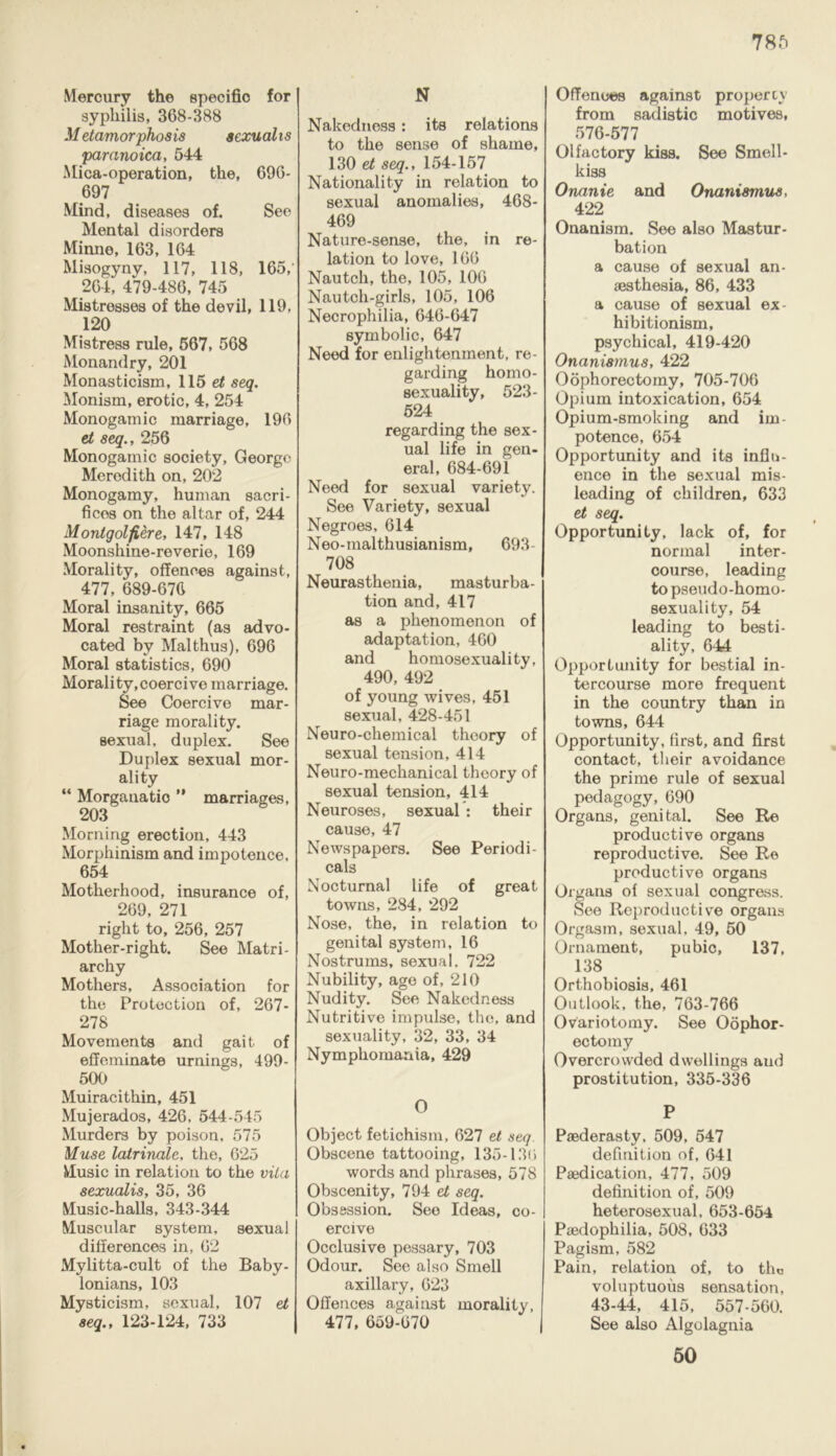Mercury the specific for syphilis, 368-388 Metamorphosis sexualis paranoica, 544 Mica-operation, the, 696- 697 Mind, diseases of. See Mental disorders Minno, 163, 164 Misogyny, 117, 118, 165, 264, 479-486, 745 Mistresses of the devil, 119, 120 Mistress rule, 567, 568 Monandry, 201 Monasticism, 115 et seq. Monism, erotic, 4, 254 Monogam ic marriage, 196 et seq., 256 Monogamic society, George Meredith on, 202 Monogamy, human sacri- fices on the altar of, 244 Monlgolfiere, 147, 148 Moonshine-reverie, 169 Morality, offences against, 477, 689-676 Moral insanity, 665 Moral restraint (as advo- cated by Malthus), 696 Moral statistics, 690 Morality,coercive marriage. See Coercive mar- riage morality, sexual, duplex. See Duplex sexual mor- ality “ Morgauatio ” marriages, 203 Morning erection, 443 Morphinism and impotence, 654 Motherhood, insurance of, 269, 271 right to, 256, 257 Mother-right. See Matri- archy Mothers, Association for the Protection of, 267- 278 Movements and gait of effeminate urnings, 499- 500 Muiracithin, 451 Mujerados, 426, 544-545 Murders by poison, 575 Muse latrinale, the, 625 Music in relation to the vita sexualis, 35, 36 Music-halls, 343-344 Muscular system, sexual differences in, 62 Mylitta-cult of the Baby- lonians, 103 Mysticism, sexual, 107 et seq., 123-124, 733 N Nakedness: its relations to the sense of shame, 130 et seq., 154-157 Nationality in relation to sexual anomalies, 468- 469 Nature-sense, the, in re- lation to love, 166 Nautcli, the, 105, 106 Nautch-girls, 105, 106 Necrophilia, 646-647 symbolic, 647 Need for enlightenment, re- garding homo- sexuality, 523- 524 regarding the sex- ual life in gen- eral, 684-691 Need for sexual variety. See Variety, sexual Negroes, 614 Neo-malthusianism, 693- 708 Neurasthenia, masturba- tion and, 417 as a phenomenon of adaptation, 460 and homosexuality, 490, 492 of young wives, 451 sexual, 428-451 Neuro-chemical theory of sexual tension, 414 Neuro-mechanical theory of sexual tension, 414 Neuroses, sexual: their cause, 47 Newspapers. See Periodi- cals Nocturnal life of great towns, 284, 292 Nose, the, in relation to genital system, 16 Nostrums, sexual. 722 Nubility, age of, 210 Nudity. See Nakedness Nutritive impulse, the, and sexuality, 32, 33, 34 Nymphomania, 429 O Object fetichism, 627 et seq. Obscene tattooing, 135-136 words and phrases, 578 Obscenity, 794 et seq. Obsession. See Ideas, co- ercive Occlusive pessary, 703 Odour. See also Smell axillary, 623 Offences against morality, 477, 659-670 Offences against property from sadistic motives, 576-577 Olfactory kiss. See Smell- kiss Onanie and Onanismus, 422 Onanism. See also Mastur- bation a cause of sexual an- aesthesia, 86, 433 a cause of sexual ex- hibitionism, psychical, 419-420 Onanismus, 422 Oophorectomy, 705-706 Opium intoxication, 654 Opium-smoking and im- potence, 654 Opportunity and its influ- ence in the sexual mis- leading of children, 633 et seq. Opportunity, lack of, for normal inter- course, leading to pseudo-homo- sexuality, 54 leading to besti- ality, 644 Opportunity for bestial in- tercourse more frequent in the country than in towns, 644 Opportunity, first, and first contact, their avoidance the prime rule of sexual pedagogy, 690 Organs, genital. See Re productive organs reproductive. See Re productive organs Organs of sexual congress. See Reproductive organs Orgasm, sexual, 49, 50 Ornament, pubic, 137. 138 Orthobiosis, 461 Outlook, the, 763-766 Ovariotomy. See Oophor- ectomy Overcrowded dwellings and prostitution, 335-336 P Paederasty, 509, 547 definition of, 641 Paedication, 477, 509 definition of, 509 heterosexual, 653-654 Paedophilia, 508, 633 Pagism, 582 Pain, relation of, to the voluptuous sensation, 43-44, 415, 557-560. See also Algolagnia 50
